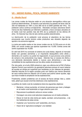 Ciudadanos (C’s) Programa Autonómico Principado de Asturias
58
VII – MEDIO RURAL, PESCA, MEDIO AMBIENTE
A – Medio Rural
Las zonas rurales de Asturias están en una situación demográfica crítica que
continua deteriorándose. El espacio rural asturiano ha pasado de tener más de
325 mil habitantes en 1991 a unos 280 mil en el 2009 (pérdida del 14%). Su
población activa continua envejeciendo. Diecisiete concejos asturianos tienen
menos de diez habitantes por kilómetro cuadrado y trece concejos ubicados en
el medio rural han perdido más del 40% de su población en los últimos 25
años. En Asturias hay más de seis cientos pueblos abandonados.
La disminución de la población rural provoca el abandono de las tierras
provocando que mucho terreno antes productivo sea silvestre dejando de
aportar a la economía regional.
La renta per-capita media en las zonas rurales era de 15,729 euros en el año
2008, con zonas rurales que apenas superaban los 13,000. Ciertas zonas del
centro superaban los 16,000
En abril del 2015 ha concluido el sistema de cuota láctea, dejando al mercado
lácteo con grandes asimetrías y un importante desequilibrio entre oferta y
demanda y en cuanto a su poder de negociación, lo que provoca unos precios
de compra a los productores muy bajos. Además hay un exceso de oferta y
una demanda decreciente debido a nuevos usos alimenticios y una baja
rentabilidad de las explotaciones por los altos costes de producción.
Por otra parte, en el año 2020 entrará en vigor una reforma de la PAC (Política
Agraria Común) que excluirá a la ganadería asturiana porque el nuevo sistema
de ayudas se otorga por superficie (por hectáreas no por cabezas de ganado).
Además Asturias es la región europea junto con Galicia que menos derechos
de vaca nodriza tiene en relación con el censo que podría cobrar ayudas, algo
que hace inviable la ampliación de las explotaciones.
Finalmente, existen problemas con el exceso de fauna salvaje: lobo y, sobre
todo, jabalí que causan enormes destrozos a las explotaciones.
La política de medio rural de ciudadanos tiene los siguientes objetivos:
 Mantener, incluso aumentar, el número de personas que viven y trabajan
en el medio rural haciéndolo un lugar atractivo para vivir.
 Rejuvenecer la población activa en zonas rurales.
 Conseguir una zona rural asturiana respetuosa con el medio ambiente.
 Elevar el nivel de vida (renta per cápita, sanidad, comunicaciones…) de
los habitantes de estas zonas.
 Implantar una “economía rural” sostenible y de futuro.
 Hacer de la “agricultura ecológica” una realidad.
 