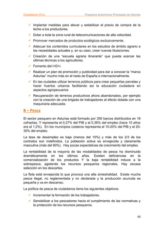 Ciudadanos (C’s) Programa Autonómico Principado de Asturias
60
 Implantar medidas para elevar y estabilizar el precio de compra de la
leche a los productores.
 Dotar a toda la zona rural de telecomunicaciones de alta velocidad.
 Promover mercados de productos ecológicos exclusivamente.
 Adecuar los contenidos curriculares en los estudios de ámbito agrario a
las necesidades actuales y, en su caso, crear nuevas titulaciones.
 Creación de una “escuela agraria itinerante” que pueda acercar las
últimas técnicas a los agricultores.
 Fomento del I+D+i.
 Realizar un plan de promoción y publicidad para dar a conocer la “marca
Asturias” mucho más en el resto de España e internacionalmente.
 En las ciudades utilizar terrenos públicos para crear pequeñas parcelas y
hacer huertos urbanos facilitando así la educación ciudadana en
aspectos agropecuarios
 Recuperación de terrenos productivos ahora abandonados, por ejemplo
con la creación de una brigada de trabajadores al efecto dotada con una
maquinaria adecuada.
B – Pesca
El sector pesquero en Asturias está formado por 350 barcos distribuidos en 18
cofradías. Y representa el 0,27% del PIB y el 0,36% del empleo (hace 10 años
era el 1,2%). En los municipios costeros representa el 10-20% del PIB y el 20-
30% del empleo.
La tasa de desempleo es baja (menos del 10%) y más de los 2/3 de los
contratos son indefinidos. La población activa es envejecida y claramente
masculina (más del 90%). Hay pocas expectativas de crecimiento del empleo.
La rentabilidad de la mayoría de las modalidades de pesca ha disminuido
dramáticamente en los últimos años. Existen deficiencias en la
comercialización de los productos Y la baja rentabilidad induce a la
sobrepesca, agotando los recursos pesqueros regionales. Hay escasa
selección en los descartes.
La flota está envejecida lo que provoca una alta siniestralidad. Existe mucha
pesca ilegal, no reglamentada y no declarada y la producción acuícola es
pequeña y va en descenso.
La política de pesca de ciudadanos tiene los siguientes objetivos:
 Incrementar la formación de los trabajadores.
 Sensibilizar a los pescadores hacia el cumplimiento de las normativas y
la protección de los recursos pesqueros.
 