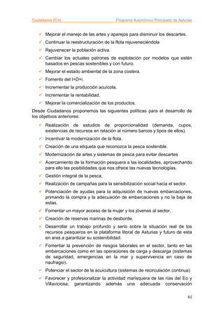 Ciudadanos (C’s) Programa Autonómico Principado de Asturias
61
 Mejorar el manejo de las artes y aparejos para disminuir los descartes.
 Continuar la reestructuración de la flota rejuveneciéndola
 Rejuvenecer la población activa.
 Cambiar los actuales patrones de explotación por modelos que estén
basados en pescas sostenibles y con futuro.
 Mejorar el estado ambiental de la zona costera.
 Fomento del I+D+i.
 Incrementar la producción acuícola.
 Incrementar la rentabilidad.
 Mejorar la comercialización de los productos.
Desde Ciudadanos proponemos las siguientes políticas para el desarrollo de
los objetivos anteriores:
 Realización de estudios de proporcionalidad (demanda, cupos,
existencias de recursos en relación al número barcos y tipos de ellos).
 Incentivar la modernización de la flota.
 Creación de una etiqueta que reconozca la pesca sostenible.
 Modernización de artes y sistemas de pesca para evitar descartes
 Acercamiento de la formación pesquera a las localidades, aprovechando
para ello las posibilidades que nos ofrece las nuevas tecnologías.
 Gestión integral de la pesca.
 Realización de campañas para la sensibilización social hacia el sector.
 Potenciación de ayudas para la adquisición de nuevas embarcaciones,
primando la compra y la adecuación de embarcaciones y no la baja de
estas.
 Fomentar un mayor acceso de la mujer y los jóvenes al sector.
 Creación de reservas marinas de desborde.
 Desarrollar un trabajo profundo y serio sobre la situación real de los
recursos pesqueros en la plataforma litoral de Asturias y futuro de esta
en aras a garantizar su sostenibilidad.
 Fomentar la prevención de riesgos laborales en el sector, tanto en las
embarcaciones como en las operaciones de carga y descarga (sistemas
de seguridad, emergencias en la mar y supervivencia en caso de
naufragio).
 Potenciar el sector de la acuicultura (sistemas de recirculación continua)
 Favorecer y profesionalizar la actividad marisquera de las rías del Eo y
Villaviciosa, garantizando además una adecuada conservación
 
