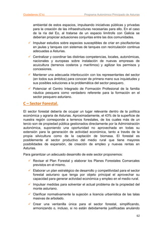 Ciudadanos (C’s) Programa Autonómico Principado de Asturias
62
ambiental de estos espacios, impulsando iniciativas públicas y privadas
para la creación de las infraestructuras necesarias para ello. En el caso
de la ría del Eo, al tratarse de un espacio limítrofe con Galicia se
deberían propiciar actuaciones conjuntas entre las dos comunidades.
 Impulsar estudios sobre especies susceptibles de criar en piscifactorías
en jaulas y tanques con sistemas de tanques con recirculación continua
adecuadas a Asturias.
 Centralizar y coordinar las distintas competencias, locales, autonómicas,
nacionales y europeas sobre instalación de nuevas empresas de
acuicultura (terrenos costeros y marítimos) y agilizar los permisos y
concesiones.
 Mantener una adecuada interlocución con los representantes del sector
(en todos sus ámbitos) para conocer de primera mano sus inquietudes y
sus posibles soluciones a la problemática del sector pesquero.
 Potenciar el Centro Integrado de Formación Profesional de la familia
náutica pesquera como verdadero referente para la formación en el
sector pesquero asturiano.
C – Sector Forestal.
El sector forestal debería de ocupar un lugar relevante dentro de la política
económica y agraria de Asturias. Aproximadamente, el 43% de la superficie de
nuestra región corresponde a terrenos forestales, de los cuales más de un
tercio son de propiedad pública gestionados directamente por la Administración
autonómica, suponiendo una oportunidad no aprovechada en todas su
extensión para la generación de actividad económica, tanto a través de la
propia silvicultura como de la captación de biomasa. El forestal es
posiblemente el sector productivo del medio rural que tiene mayores
posibilidades de expansión, de creación de empleo y nuevas rentas en
Asturias.
Para garantizar un adecuado desarrollo de este sector proponemos:
 Revisar el Plan Forestal y elaborar los Planes Forestales Comarcales
previstos en el mismo.
 Elaborar un plan estratégico de desarrollo y competitividad para el sector
forestal asturiano que tenga por objeto principal el aprovechar su
capacidad para generar actividad económica y empleo en el medio rural.
 Impulsar medidas para solventar el actual problema de la propiedad del
monte asturiano.
 Clarificar normativamente la sujeción a licencia urbanística de las talas
masivas de arbolado.
 Crear una ventanilla única para el sector forestal, simplificando,
armonizando o, incluso, si no están debidamente justificadas anulando
 