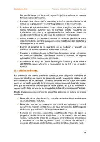 Ciudadanos (C’s) Programa Autonómico Principado de Asturias
63
las tramitaciones que la actual regulación jurídica atribuye en materia
forestal a varias consejerías.
 Introducir una diferenciación normativa entre los montes destinados al
cultivo o a la producción y los montes protectores o de conservación.
 Incentivar el aprovechamiento como cultivo energético de todos los
restos forestales evitando que la biomasa forestal resultante de
tratamientos silvícolas y de aprovechamientos maderables finales se
quede en el monte por su alto coste de extracción y manipulación.
 Anular el cobro a propietarios forestales de tasas por permiso de corta
crecimiento lento, siempre que garanticen su repoblación con castaños u
otras especies autóctonas.
 Formar al personal de la guardería en la medición y tasación de
subastas de aprovechamientos maderables públicos.
 Impulsar la creación de una red logística de acopios, carga y descarga
de productos forestales, básicamente madera y biomasa, en lugares
adecuados en los márgenes de carreteras.
 Incrementar el apoyo al Centro Tecnológico Forestal y de la Madera
(CETEMAS) como referente y dinamizador de la I+D+i en el sector
forestal.
D – Medio Ambiente.
La protección del medio ambiente constituye una obligación ineludible si
queremos construir un modelo de desarrollo social y económico basado en el
uso sostenible de los recursos. El medio ambiente no se puede considerar
como un concepto separado del crecimiento económico o del desarrollo social,
sino que es uno de los factores que los hacen posible, así que su protección y
conservación debe ser una de las prioridades de las Administraciones Públicas.
Desde Ciudadanos proponemos las siguientes acciones en materia de medio
ambiente:
 Desarrollo de un plan de acción contra la contaminación atmosférica en
el Área Central de Asturias.
 Desarrollo real de los programas de control de vigilancia y control
operativo en relación con las masas de agua competencia del Principado
de Asturias y actualización del inventario de vertidos.
 Fomento de proyectos sostenibles, estableciendo líneas de apoyo a
proyectos ambientalmente sostenibles y a la creación de empleos
verdes, y articulando líneas de crédito para emprendedores ambientales
y relacionados con las siguientes líneas prioritarias de desarrollo:
energías alternativas, sostenibilidad, cambio climático, desarrollo rural.
 