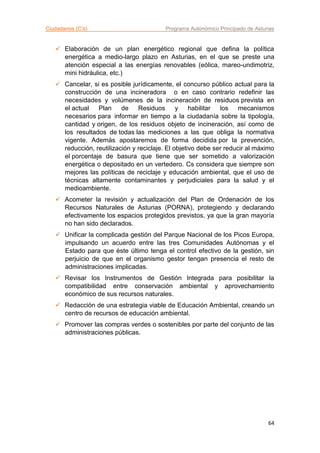 Ciudadanos (C’s) Programa Autonómico Principado de Asturias
64
 Elaboración de un plan energético regional que defina la política
energética a medio-largo plazo en Asturias, en el que se preste una
atención especial a las energías renovables (eólica, mareo-undimotriz,
mini hidráulica, etc.)
 Cancelar, si es posible jurídicamente, el concurso público actual para la
construcción de una incineradora o en caso contrario redefinir las
necesidades y volúmenes de la incineración de residuos prevista en
el actual Plan de Residuos y habilitar los mecanismos
necesarios para informar en tiempo a la ciudadanía sobre la tipología,
cantidad y origen, de los residuos objeto de incineración, así como de
los resultados de todas las mediciones a las que obliga la normativa
vigente. Además apostaremos de forma decidida por la prevención,
reducción, reutilización y reciclaje. El objetivo debe ser reducir al máximo
el porcentaje de basura que tiene que ser sometido a valorización
energética o depositado en un vertedero. Cs considera que siempre son
mejores las políticas de reciclaje y educación ambiental, que el uso de
técnicas altamente contaminantes y perjudiciales para la salud y el
medioambiente.
 Acometer la revisión y actualización del Plan de Ordenación de los
Recursos Naturales de Asturias (PORNA), protegiendo y declarando
efectivamente los espacios protegidos previstos, ya que la gran mayoría
no han sido declarados.
 Unificar la complicada gestión del Parque Nacional de los Picos Europa,
impulsando un acuerdo entre las tres Comunidades Autónomas y el
Estado para que éste último tenga el control efectivo de la gestión, sin
perjuicio de que en el organismo gestor tengan presencia el resto de
administraciones implicadas.
 Revisar los Instrumentos de Gestión Integrada para posibilitar la
compatibilidad entre conservación ambiental y aprovechamiento
económico de sus recursos naturales.
 Redacción de una estrategia viable de Educación Ambiental, creando un
centro de recursos de educación ambiental.
 Promover las compras verdes o sostenibles por parte del conjunto de las
administraciones públicas.
 
