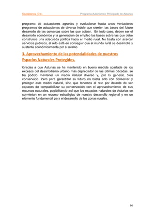 Ciudadanos (C’s) Programa Autonómico Principado de Asturias
66
programa de actuaciones agrarias y evolucionar hacia unos verdaderos
programas de actuaciones de diversa índole que sienten las bases del futuro
desarrollo de las comarcas sobre las que actúan. En todo caso, deben ser el
desarrollo económico y la generación de empleo las bases sobre las que debe
construirse una adecuada política hacia el medio rural. No basta con acercar
servicios públicos, el reto está en conseguir que el mundo rural se desarrolle y
sustente económicamente por sí mismo
3. Aprovechamiento de las potencialidades de nuestros
Espacios Naturales Protegidos.
Gracias a que Asturias se ha mantenido en buena medida apartada de los
excesos del desarrollismo urbano más depredador de las últimas décadas, se
ha podido mantener un medio natural diverso y, por lo general, bien
conservado. Pero para garantizar su futuro no basta sólo con conservar y
proteger este medio natural, sino que tenemos el reto por delante de ser
capaces de compatibilizar su conservación con el aprovechamiento de sus
recursos naturales, posibilitando así que los espacios naturales de Asturias se
conviertan en un recurso estratégico de nuestro desarrollo regional y en un
elemento fundamental para el desarrollo de las zonas rurales.
 