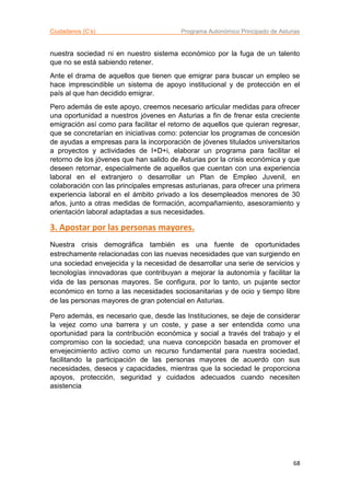 Ciudadanos (C’s) Programa Autonómico Principado de Asturias
68
nuestra sociedad ni en nuestro sistema económico por la fuga de un talento
que no se está sabiendo retener.
Ante el drama de aquellos que tienen que emigrar para buscar un empleo se
hace imprescindible un sistema de apoyo institucional y de protección en el
país al que han decidido emigrar.
Pero además de este apoyo, creemos necesario articular medidas para ofrecer
una oportunidad a nuestros jóvenes en Asturias a fin de frenar esta creciente
emigración así como para facilitar el retorno de aquellos que quieran regresar,
que se concretarían en iniciativas como: potenciar los programas de concesión
de ayudas a empresas para la incorporación de jóvenes titulados universitarios
a proyectos y actividades de I+D+i, elaborar un programa para facilitar el
retorno de los jóvenes que han salido de Asturias por la crisis económica y que
deseen retornar, especialmente de aquellos que cuentan con una experiencia
laboral en el extranjero o desarrollar un Plan de Empleo Juvenil, en
colaboración con las principales empresas asturianas, para ofrecer una primera
experiencia laboral en el ámbito privado a los desempleados menores de 30
años, junto a otras medidas de formación, acompañamiento, asesoramiento y
orientación laboral adaptadas a sus necesidades.
3. Apostar por las personas mayores.
Nuestra crisis demográfica también es una fuente de oportunidades
estrechamente relacionadas con las nuevas necesidades que van surgiendo en
una sociedad envejecida y la necesidad de desarrollar una serie de servicios y
tecnologías innovadoras que contribuyan a mejorar la autonomía y facilitar la
vida de las personas mayores. Se configura, por lo tanto, un pujante sector
económico en torno a las necesidades sociosanitarias y de ocio y tiempo libre
de las personas mayores de gran potencial en Asturias.
Pero además, es necesario que, desde las Instituciones, se deje de considerar
la vejez como una barrera y un coste, y pase a ser entendida como una
oportunidad para la contribución económica y social a través del trabajo y el
compromiso con la sociedad; una nueva concepción basada en promover el
envejecimiento activo como un recurso fundamental para nuestra sociedad,
facilitando la participación de las personas mayores de acuerdo con sus
necesidades, deseos y capacidades, mientras que la sociedad le proporciona
apoyos, protección, seguridad y cuidados adecuados cuando necesiten
asistencia
 