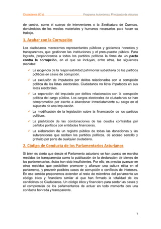 Ciudadanos (C’s) Programa Autonómico Principado de Asturias
7
de control, como el cuerpo de interventores o la Sindicatura de Cuentas,
dontándolos de los medios materiales y humanos necesarios para hacer su
trabajo.
1. Acabar con la Corrupción
Los ciudadanos merecemos representantes públicos y gobiernos honestos y
transparentes, que gestionen las instituciones y el presupuesto público. Para
lograrlo, propondremos a todos los partidos políticos la firma de un pacto
contra la corrupción, en el que se incluyan, entre otras, las siguientes
medidas:
 La exigencia de la responsabilidad patrimonial subsidiaria de los partidos
políticos en casos de corrupción.
 La exclusión de imputados por delitos relacionados con la corrupción
política de las listas electorales. Ciudadanos no lleva imputados en sus
listas electorales.
 La separación del imputado por delitos relacionados con la corrupción
política del cargo público. Los cargos electorales de ciudadanos se han
comprometido por escrito a abandonar inmediatamente su cargo en el
supuesto de una imputación.
 La modificación de la legislación sobre la financiación de los partidos
políticos.
 La prohibición de las condonaciones de las deudas contraídas por
partidos políticos con entidades financieras.
 La elaboración de un registro público de todas las donaciones y las
subvenciones que reciben los partidos políticos, de acceso sencillo y
gratuito por parte de cualquier ciudadano.
2. Código de Conducta de los Parlamentarios Asturianos
Si bien es cierto que desde el Parlamento asturiano se han puesto en marcha
medidas de transparencia como la publicación de la declaración de bienes de
los parlamentarios, éstas han sido insuficientes. Por ello, es preciso avanzar en
otras medidas que posibiliten promover y afianzar una cultura ética en el
parlamento, y prevenir posibles casos de corrupción o conflictos de intereses.
En ese sentido proponemos extender al resto de miembros del parlamento un
código ético y financiero similar al que han firmado la totalidad de los
candidatos de Ciudadanos. Un código ético y financiero para sentar las bases y
el compromiso de los parlamentarios de actuar en todo momento con una
conducta honrada y transparente.
 