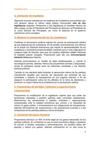 Ciudadanos (C’s) Programa Autonómico Principado de Asturias
8
3. Limitación de mandatos
Siguiendo la pauta marcada por los estatutos de Ciudadanos que prohíben que
una persona ejerza el mismo cargo público remunerado más de dos
legislaturas seguidas, limitaremos a dos legislaturas el mandato máximo de
altos cargos, ya sea el Presidente del Principado de Asturias o el Presidente de
la Junta General del Principado, así como la estancia en el gobierno
autonómico como consejero.
4. Mejorar la representación de los ciudadanos
Fortalecer la democracia conlleva mejorar los cauces de participación pública
de que disponemos los ciudadanos. En tal sentido, promoveremos una reforma
de la actual Ley Electoral autonómica que mejore la representatividad de los
ciudadanos y aumente la proporcionalidad, haciendo que un voto valga igual en
cualquier lugar de Asturias, para que los escaños obtenidos reflejen fielmente
el respaldo popular otorgado. Proponemos para ello una circunscripción
electoral única para Asturias.
Además promoveremos un modelo de listas desbloqueadas y, cuando la
tecnología lo permita, abiertas, frente a las actualmente cerradas y bloqueadas,
donde el ciudadano escoja entre los diferentes candidatos y los distintos
partidos políticos.
También la Ley electoral debe fomentar la democracia interna de los partidos
incentivando aquellos que asuman las elecciones por primarias de sus
candidatos y mejoren la transparencia de sus órganos internos, a fin de
asegurar la participación activa de los afiliados en la toma de decisiones y
promover un mayor interés de la ciudadanía por la participación política.
5. Financiación de partidos, sindicatos y organizaciones
empresariales
Proponemos la modificación de la legislación vigente para que todas las
donaciones realizadas a partidos políticos sean conocidas públicamente.
Reduciremos las subvenciones a partidos, sindicatos y organizaciones
empresariales ante la realidad económica que vivimos y la necesidad de
reducir el gasto público, y endureceremos sus obligaciones de transparencia.
Además eliminaremos las subvenciones a las asociaciones juveniles y a las
fundaciones de los partidos políticos y de los sindicatos.
6. Limitación del gasto electoral
Proponemos disminuir un 50% el límite legal de los gastos electorales de los
partidos políticos. En momentos en que la crisis económica obliga a apretarse
el cinturón a familias, empresas y administraciones, los partidos deben dar
ejemplo y reducir sus gastos. Además unificaremos en un solo envío la
 
