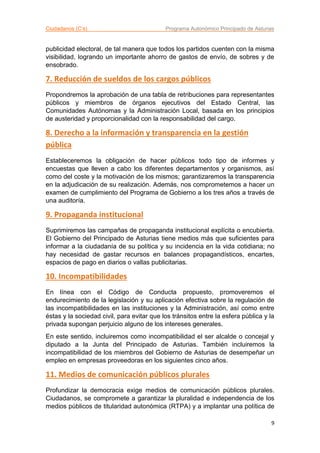 Ciudadanos (C’s) Programa Autonómico Principado de Asturias
9
publicidad electoral, de tal manera que todos los partidos cuenten con la misma
visibilidad, logrando un importante ahorro de gastos de envío, de sobres y de
ensobrado.
7. Reducción de sueldos de los cargos públicos
Propondremos la aprobación de una tabla de retribuciones para representantes
públicos y miembros de órganos ejecutivos del Estado Central, las
Comunidades Autónomas y la Administración Local, basada en los principios
de austeridad y proporcionalidad con la responsabilidad del cargo.
8. Derecho a la información y transparencia en la gestión
pública
Estableceremos la obligación de hacer públicos todo tipo de informes y
encuestas que lleven a cabo los diferentes departamentos y organismos, así
como del coste y la motivación de los mismos; garantizaremos la transparencia
en la adjudicación de su realización. Además, nos comprometemos a hacer un
examen de cumplimiento del Programa de Gobierno a los tres años a través de
una auditoría.
9. Propaganda institucional
Suprimiremos las campañas de propaganda institucional explícita o encubierta.
El Gobierno del Principado de Asturias tiene medios más que suficientes para
informar a la ciudadanía de su política y su incidencia en la vida cotidiana; no
hay necesidad de gastar recursos en balances propagandísticos, encartes,
espacios de pago en diarios o vallas publicitarias.
10. Incompatibilidades
En línea con el Código de Conducta propuesto, promoveremos el
endurecimiento de la legislación y su aplicación efectiva sobre la regulación de
las incompatibilidades en las instituciones y la Administración, así como entre
éstas y la sociedad civil, para evitar que los tránsitos entre la esfera pública y la
privada supongan perjuicio alguno de los intereses generales.
En este sentido, incluiremos como incompatibilidad el ser alcalde o concejal y
diputado a la Junta del Principado de Asturias. También incluiremos la
incompatibilidad de los miembros del Gobierno de Asturias de desempeñar un
empleo en empresas proveedoras en los siguientes cinco años.
11. Medios de comunicación públicos plurales
Profundizar la democracia exige medios de comunicación públicos plurales.
Ciudadanos, se compromete a garantizar la pluralidad e independencia de los
medios públicos de titularidad autonómica (RTPA) y a implantar una política de
 