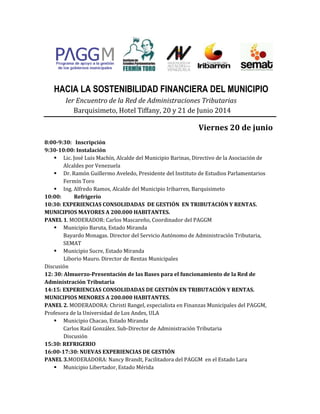 HACIA LA SOSTENIBILIDAD FINANCIERA DEL MUNICIPIO
Ier Encuentro de la Red de Administraciones Tributarias
Barquisimeto, Hotel Tiffany, 20 y 21 de Junio 2014
Viernes 20 de junio
8:00-9:30: Inscripción
9:30-10:00: Instalación
 Lic. José Luis Machín, Alcalde del Municipio Barinas, Directivo de la Asociación de
Alcaldes por Venezuela
 Dr. Ramón Guillermo Aveledo, Presidente del Instituto de Estudios Parlamentarios
Fermín Toro
 Ing. Alfredo Ramos, Alcalde del Municipio Iribarren, Barquisimeto
10:00: Refrigerio
10:30: EXPERIENCIAS CONSOLIDADAS DE GESTIÓN EN TRIBUTACIÓN Y RENTAS.
MUNICIPIOS MAYORES A 200.000 HABITANTES.
PANEL 1. MODERADOR: Carlos Mascareño, Coordinador del PAGGM
 Municipio Baruta, Estado Miranda
Bayardo Monagas. Director del Servicio Autónomo de Administración Tributaria,
SEMAT
 Municipio Sucre, Estado Miranda
Liborio Mauro. Director de Rentas Municipales
Discusión
12: 30: Almuerzo-Presentación de las Bases para el funcionamiento de la Red de
Administración Tributaria
14:15: EXPERIENCIAS CONSOLIDADAS DE GESTIÓN EN TRIBUTACIÓN Y RENTAS.
MUNICIPIOS MENORES A 200.000 HABITANTES.
PANEL 2. MODERADORA: Christi Rangel, especialista en Finanzas Municipales del PAGGM,
Profesora de la Universidad de Los Andes, ULA
 Municipio Chacao, Estado Miranda
Carlos Raúl González. Sub-Director de Administración Tributaria
Discusión
15:30: REFRIGERIO
16:00-17:30: NUEVAS EXPERIENCIAS DE GESTIÓN
PANEL 3.MODERADORA: Nancy Brandt, Facilitadora del PAGGM en el Estado Lara
 Municipio Libertador, Estado Mérida
 