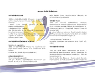 Martes de 24 de Febrero
UNIVERSIDAD MARISTA
10:00 am- MESA DE ANÁLISIS: “Situación y Perspectiva de
los Derechos Humanos en México: Retos y Realidades”
Ponentes:
1.-Perseo Quiroz, Director Ejecutivo de Amnistía
Internacional en México.
2.-Javier Hernández Valencia
Alto Comisionado de las Naciones Unidas para los
Derechos Humanos en México.
3.-Mtro. Jorge Mena Vázquez- Director General Nacional
Adjunto de Fomento a la Educación en Derechos
Humanos de la CNDH
UNIVERSIDAD AUTÓNOMA DE YUCATÁN
Facultad de Arquitectura
10:00 am CONFERENCIA: “Hacía una redefinición del
papel de los actores urbanos en la construcción de la
ciudad”
Ponente: Arq. Alfredo Alonzo Aguilar M en C
FACULTAD DE DERECHO
Ceremonia de Inauguración
5:00 pm- MAGNA CONFERENCIA: Presentación del
Informe de Tortura de Amnistía Internacional.
Mtro. Perseo Quiroz Rendón-Director Ejecutivo de
Amnistía Internacional México
CEPHCIS-UNAM
10:00 am- MAGNA CONFERENCIA: “Factores
generadores de violencia y perspectivas de prevención
social: un análisis desde el contexto actual en México” y
Presentación del Libro “¿Culpable?: Florence Cassez, el
juicio del siglo”
Dr. Luis de la Barreda Solórzano; Coordinador (Fundador)
del Programa de Derechos Humanos de la Universidad
Nacional Autónoma de México (UNAM)
11:00 am: EXPOSICIÓN ARTÍSTICA
Exposición de pinturas del programa de la FEYAC A.C.
(ADN)
UNIVERSIDAD MODELO
10:00 am- MESA PANEL: “Mecanismos de acción, y
ejecución de políticas públicas para la construcción de
seguridad ciudadana en México: Perspectiva y visión del
Estado Mexicano”
Dra. Eunice Rendón Cárdenas – Directora de la Comisión
Intersecretarial de la Subsecretaria de Prevención del
 