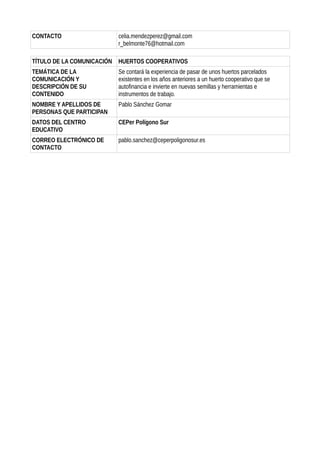 CONTACTO celia.mendezperez@gmail.com
r_belmonte76@hotmail.com
TÍTULO DE LA COMUNICACIÓN HUERTOS COOPERATIVOS
TEMÁTICA DE LA
COMUNICACIÓN Y
DESCRIPCIÓN DE SU
CONTENIDO
Se contará la experiencia de pasar de unos huertos parcelados
existentes en los años anteriores a un huerto cooperativo que se
autofinancia e invierte en nuevas semillas y herramientas e
instrumentos de trabajo.
NOMBRE Y APELLIDOS DE
PERSONAS QUE PARTICIPAN
Pablo Sánchez Gomar
DATOS DEL CENTRO
EDUCATIVO
CEPer Polígono Sur
CORREO ELECTRÓNICO DE
CONTACTO
pablo.sanchez@ceperpoligonosur.es
 