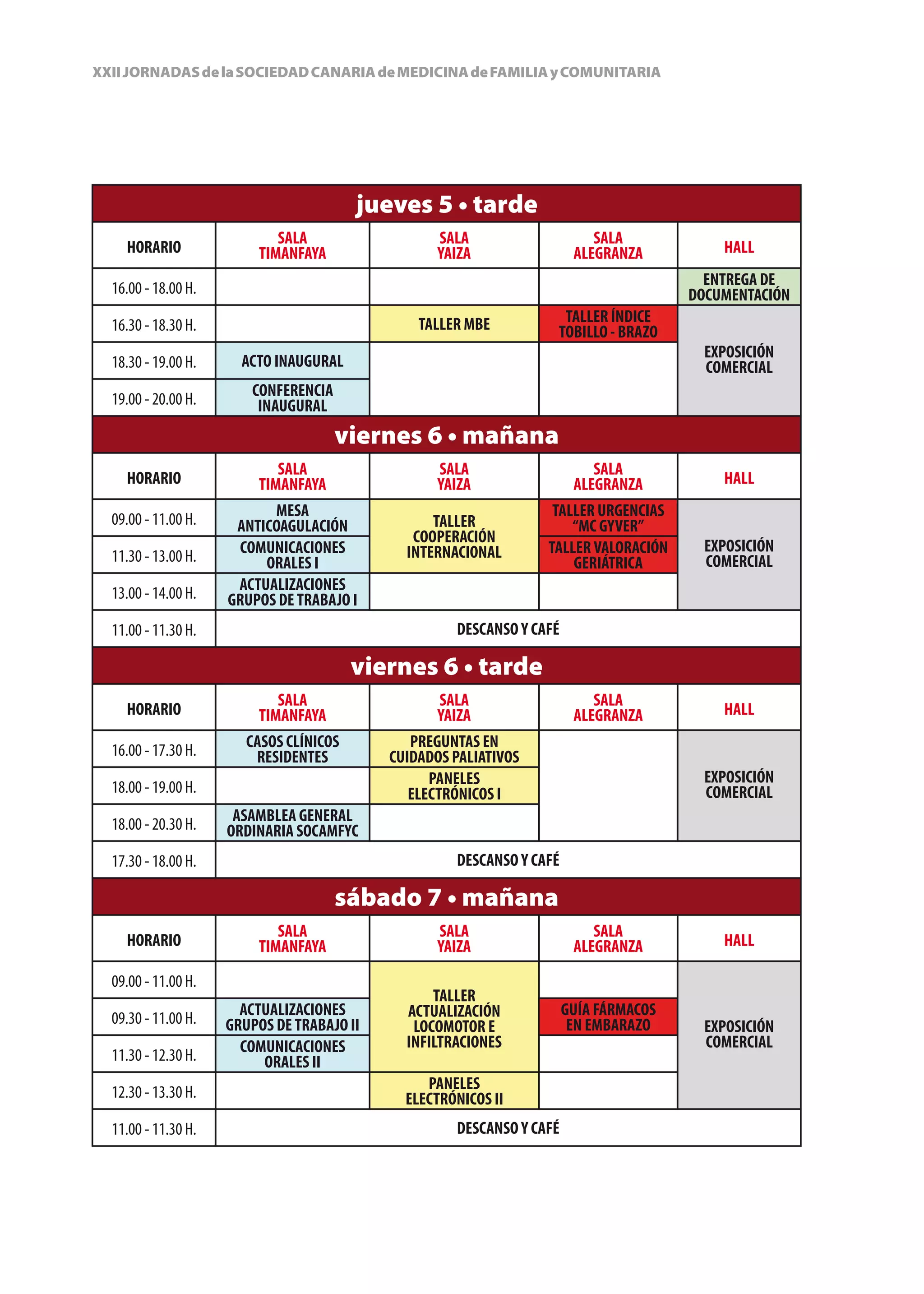 XXII JORNADAS de la SOCIEDAD CANARIA de MEDICINA de FAMILIA y COMUNITARIA




                                         jueves 5 • tarde
                            SALA                   SALA                    SALA
    HORARIO              TIMANFAYA                 YAIZA                ALEGRANZA          HALL

  16.00 - 18.00 H.                                                                       ENTREGA DE
                                                                                       DOCUMENTACIÓN
  16.30 - 18.30 H.                              TALLER MBE          TALLER ÍNDICE
                                                                   TOBILLO - BRAZO
                                                                                         EXPOSICIÓN
  18.30 - 19.00 H.     ACTO INAUGURAL                                                    COMERCIAL
  19.00 - 20.00 H.      CONFERENCIA
                         INAUGURAL
                                      viernes 6 • mañana
                            SALA                   SALA                    SALA
    HORARIO              TIMANFAYA                 YAIZA                ALEGRANZA          HALL

  09.00 - 11.00 H.         MESA                                    TALLER URGENCIAS
                      ANTICOAGULACIÓN             TALLER              “MC GYVER”
                                               COOPERACIÓN
                      COMUNICACIONES          INTERNACIONAL       TALLER VALORACIÓN      EXPOSICIÓN
  11.30 - 13.00 H.        ORALES I                                    GERIÁTRICA         COMERCIAL
  13.00 - 14.00 H.    ACTUALIZACIONES
                     GRUPOS DE TRABAJO I
  11.00 - 11.30 H.                                   DESCANSO Y CAFÉ

                                         viernes 6 • tarde
                            SALA                   SALA                    SALA
    HORARIO              TIMANFAYA                 YAIZA                ALEGRANZA          HALL

  16.00 - 17.30 H.      CASOS CLÍNICOS         PREGUNTAS EN
                         RESIDENTES         CUIDADOS PALIATIVOS
                                                  PANELES                                EXPOSICIÓN
  18.00 - 19.00 H.                             ELECTRÓNICOS I                            COMERCIAL
  18.00 - 20.30 H.    ASAMBLEA GENERAL
                     ORDINARIA SOCAMFYC
  17.30 - 18.00 H.                                   DESCANSO Y CAFÉ

                                      sábado 7 • mañana
                            SALA                   SALA                    SALA
    HORARIO              TIMANFAYA                 YAIZA                ALEGRANZA          HALL

  09.00 - 11.00 H.
                                                  TALLER
  09.30 - 11.00 H.     ACTUALIZACIONES        ACTUALIZACIÓN            GUÍA FÁRMACOS
                     GRUPOS DE TRABAJO II      LOCOMOTOR E              EN EMBARAZO      EXPOSICIÓN
                       COMUNICACIONES         INFILTRACIONES                             COMERCIAL
  11.30 - 12.30 H.        ORALES II
  12.30 - 13.30 H.                               PANELES
                                              ELECTRÓNICOS II
  11.00 - 11.30 H.                                   DESCANSO Y CAFÉ
 