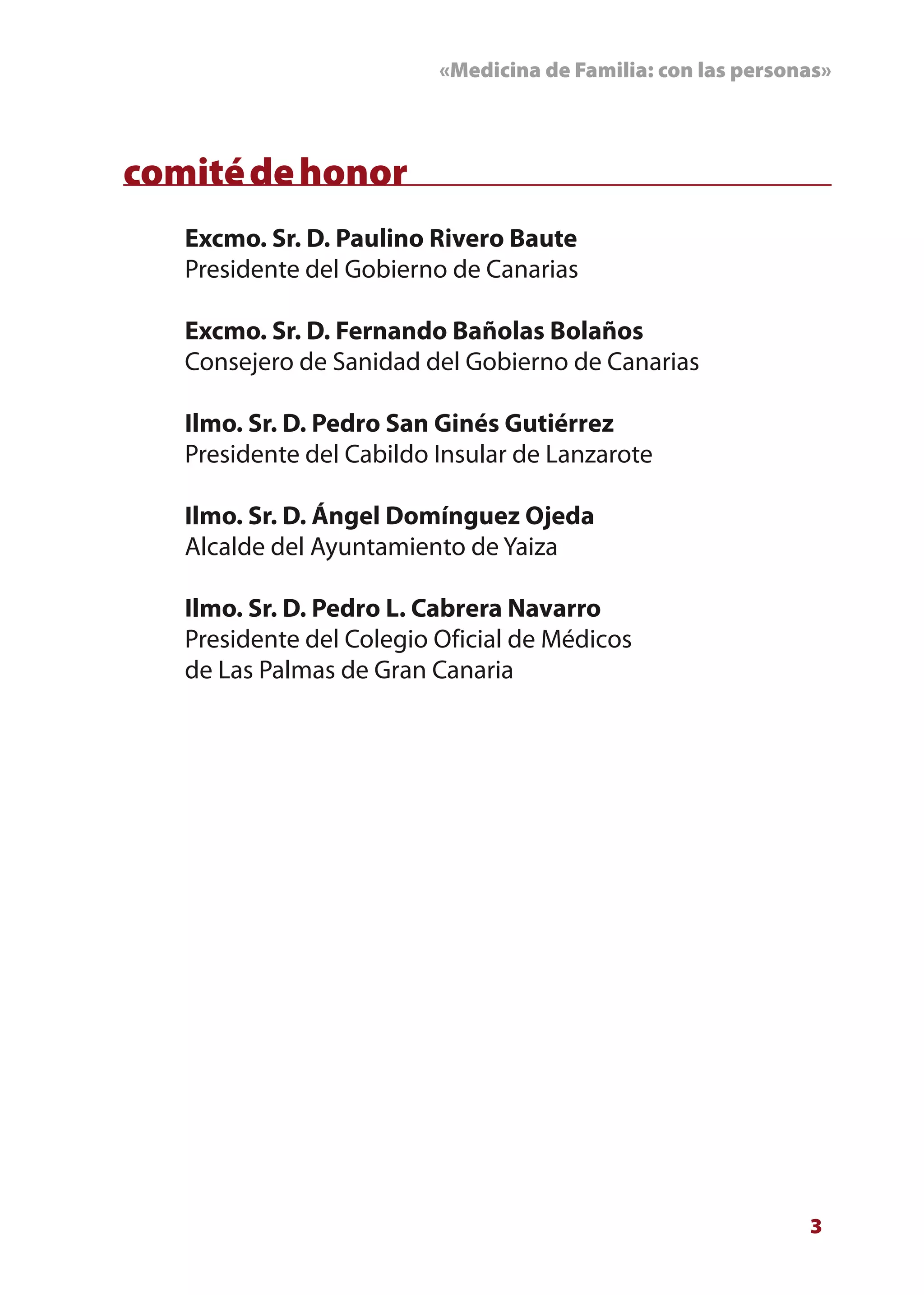 «Medicina de Familia: con las personas»



comité de honor
   Excmo. Sr. D. Paulino Rivero Baute
   Presidente del Gobierno de Canarias

   Excmo. Sr. D. Fernando Bañolas Bolaños
   Consejero de Sanidad del Gobierno de Canarias

   Ilmo. Sr. D. Pedro San Ginés Gutiérrez
   Presidente del Cabildo Insular de Lanzarote

   Ilmo. Sr. D. Ángel Domínguez Ojeda
   Alcalde del Ayuntamiento de Yaiza

   Ilmo. Sr. D. Pedro L. Cabrera Navarro
   Presidente del Colegio Oficial de Médicos
   de Las Palmas de Gran Canaria




                                                              3
 