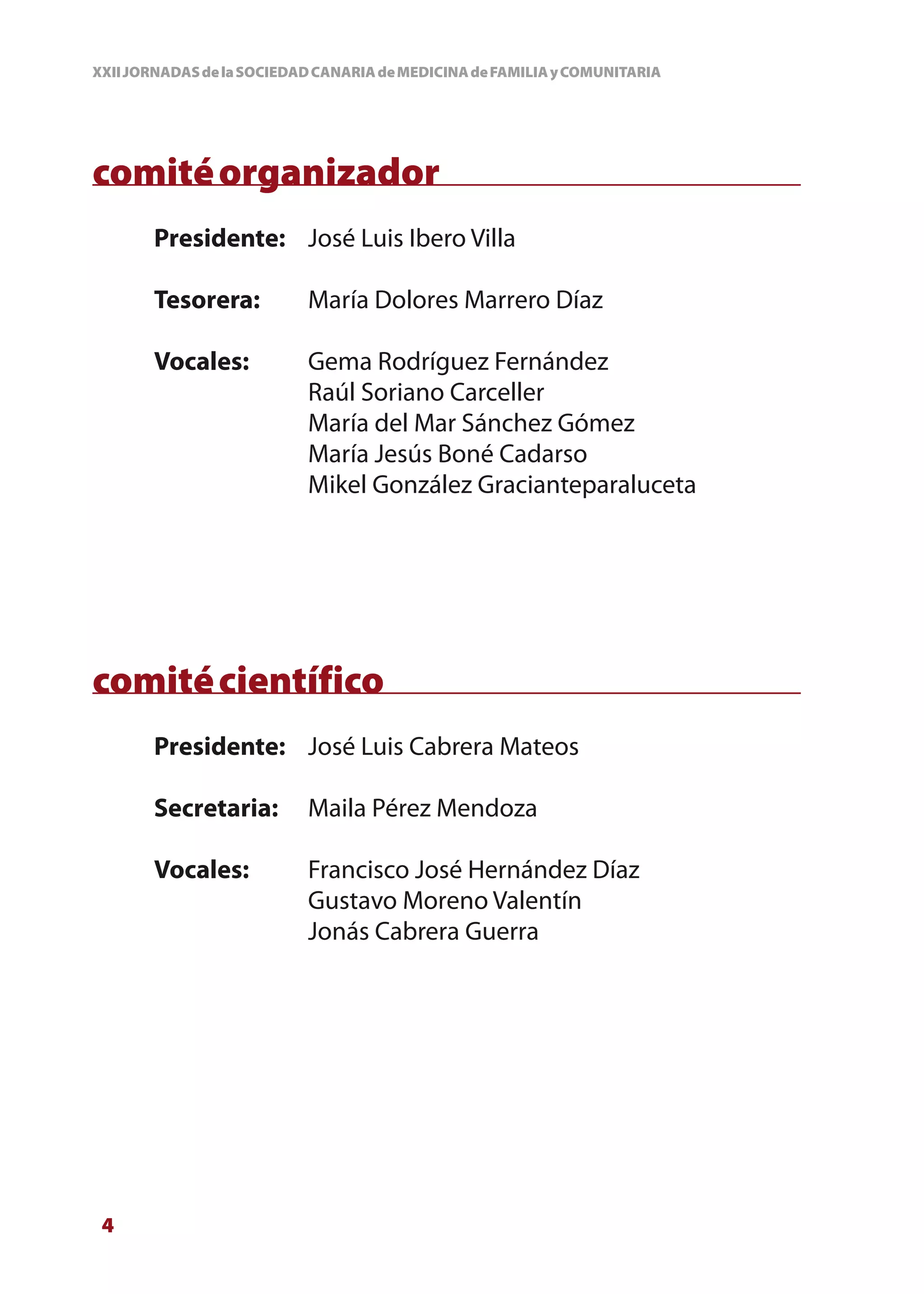 XXII JORNADAS de la SOCIEDAD CANARIA de MEDICINA de FAMILIA y COMUNITARIA




comité organizador
       Presidente: José Luis Ibero Villa

       Tesorera:           María Dolores Marrero Díaz

       Vocales:            Gema Rodríguez Fernández
                           Raúl Soriano Carceller
                           María del Mar Sánchez Gómez
                           María Jesús Boné Cadarso
                           Mikel González Gracianteparaluceta




comité científico
       Presidente: José Luis Cabrera Mateos

       Secretaria:         Maila Pérez Mendoza

       Vocales:            Francisco José Hernández Díaz
                           Gustavo Moreno Valentín
                           Jonás Cabrera Guerra




 4
 
