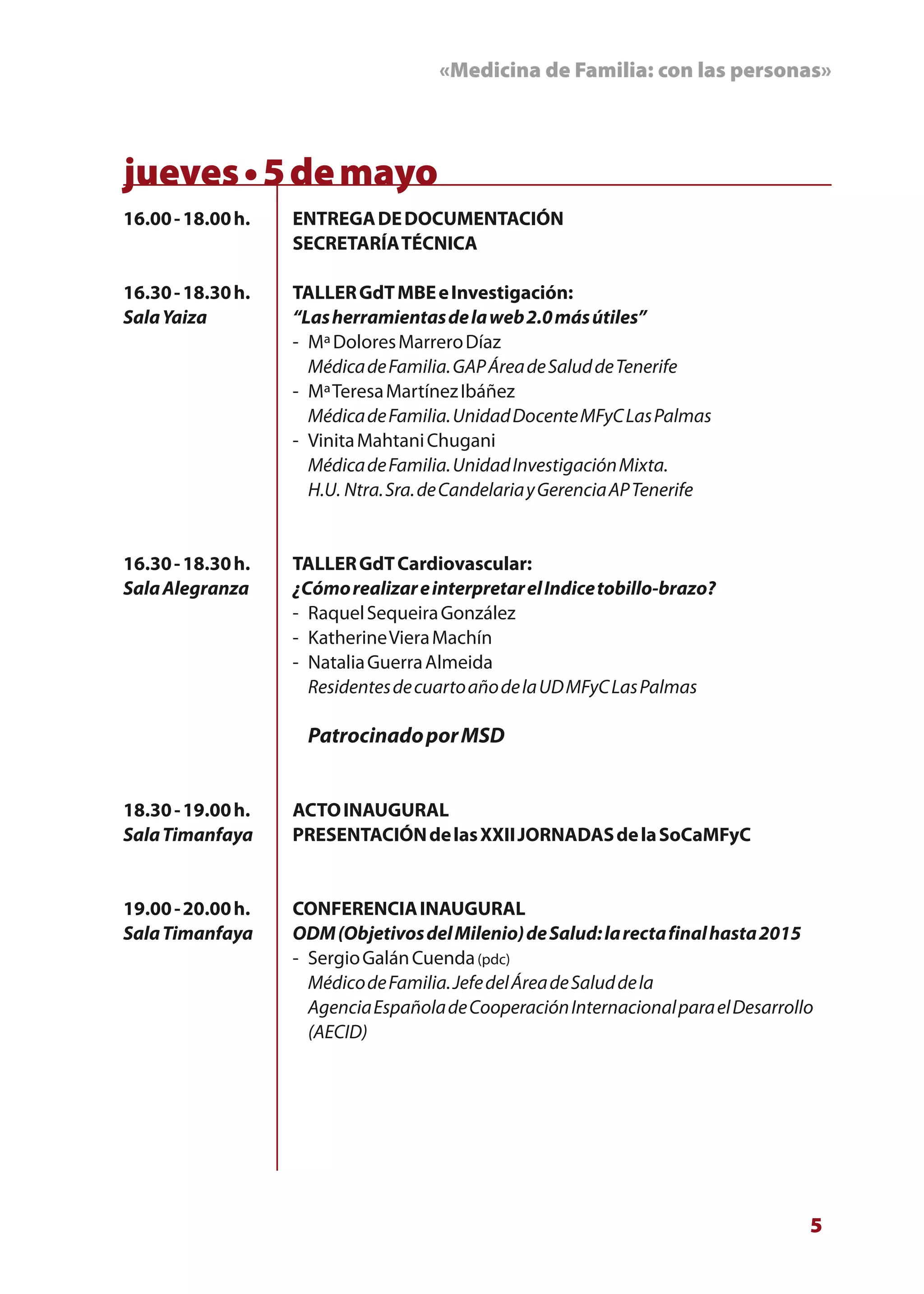 «Medicina de Familia: con las personas»



jueves • 5 de mayo
16.00 - 18.00 h.   ENTREGA DE DOCUMENTACIÓN
                   SECRETARÍA TÉCNICA

16.30 - 18.30 h.   TALLER GdT MBE e Investigación:
Sala Yaiza         “Las herramientas de la web 2.0 más útiles”
                   - Mª Dolores Marrero Díaz
                     Médica de Familia. GAP Área de Salud de Tenerife
                   - Mª Teresa Martínez Ibáñez
                     Médica de Familia. Unidad Docente MFyC Las Palmas
                   - Vinita Mahtani Chugani
                     Médica de Familia. Unidad Investigación Mixta.
                     H.U. Ntra. Sra. de Candelaria y Gerencia AP Tenerife


16.30 - 18.30 h.   TALLER GdT Cardiovascular:
Sala Alegranza     ¿Cómo realizar e interpretar el Indice tobillo-brazo?
                   - Raquel Sequeira González
                   - Katherine Viera Machín
                   - Natalia Guerra Almeida
                     Residentes de cuarto año de la UD MFyC Las Palmas

                    Patrocinado por MSD


18.30 - 19.00 h.   ACTO INAUGURAL
Sala Timanfaya     PRESENTACIÓN de las XXII JORNADAS de la SoCaMFyC


19.00 - 20.00 h.   CONFERENCIA INAUGURAL
Sala Timanfaya     ODM (Objetivos del Milenio) de Salud: la recta final hasta 2015
                   - Sergio Galán Cuenda (pdc)
                     Médico de Familia. Jefe del Área de Salud de la
                     Agencia Española de Cooperación Internacional para el Desarrollo
                     (AECID)




                                                                                    5
 