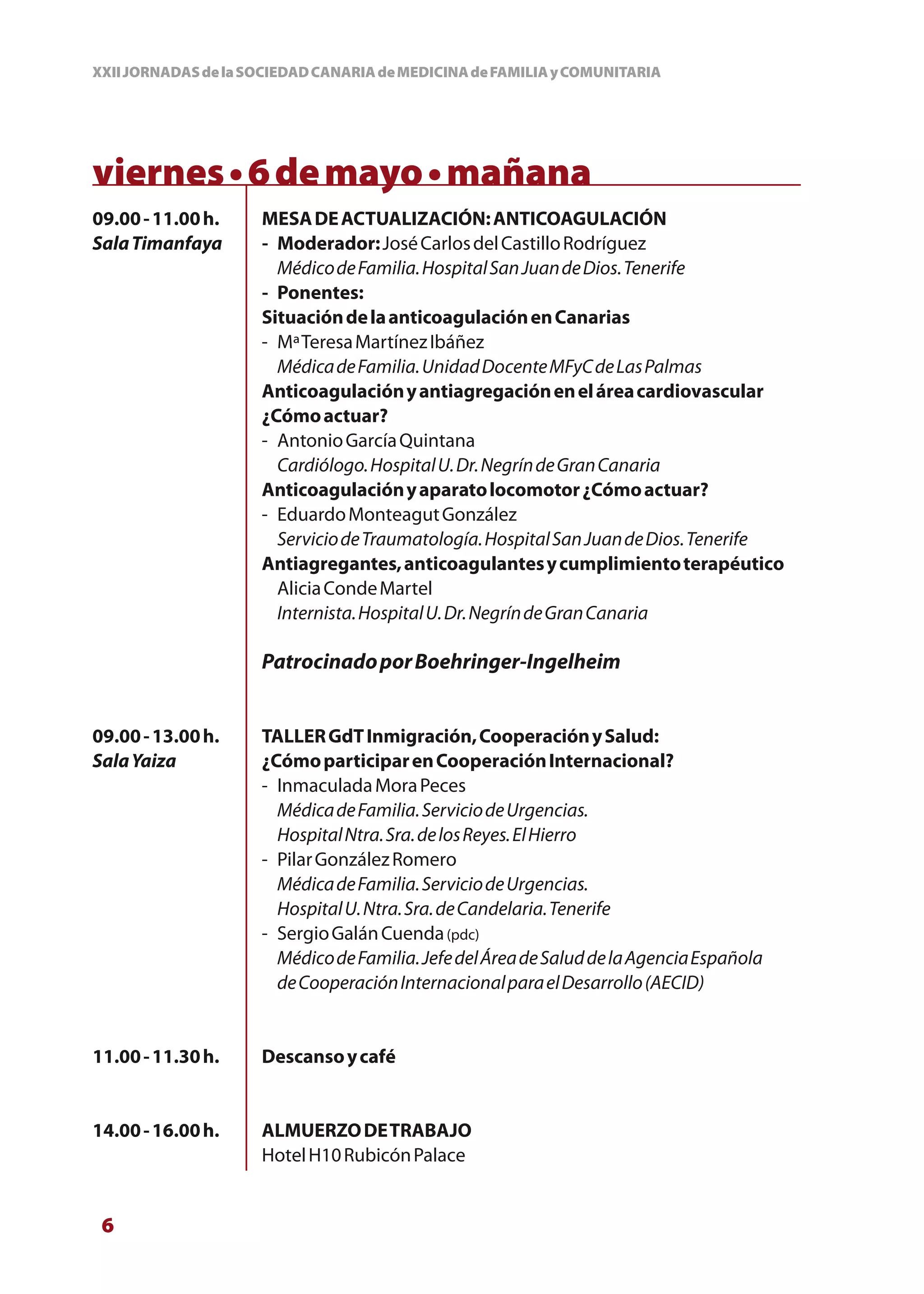 XXII JORNADAS de la SOCIEDAD CANARIA de MEDICINA de FAMILIA y COMUNITARIA




viernes • 6 de mayo • mañana
09.00 - 11.00 h.     MESA DE ACTUALIZACIÓN: ANTICOAGULACIÓN
Sala Timanfaya       - Moderador: José Carlos del Castillo Rodríguez
                       Médico de Familia. Hospital San Juan de Dios. Tenerife
                     - Ponentes:
                     Situación de la anticoagulación en Canarias
                     - Mª Teresa Martínez Ibáñez
                       Médica de Familia. Unidad Docente MFyC de Las Palmas
                     Anticoagulación y antiagregación en el área cardiovascular
                     ¿Cómo actuar?
                     - Antonio García Quintana
                       Cardiólogo. Hospital U. Dr. Negrín de Gran Canaria
                     Anticoagulación y aparato locomotor ¿Cómo actuar?
                     - Eduardo Monteagut González
                       Servicio de Traumatología. Hospital San Juan de Dios. Tenerife
                     Antiagregantes, anticoagulantes y cumplimiento terapéutico
                       Alicia Conde Martel
                       Internista. Hospital U. Dr. Negrín de Gran Canaria

                     Patrocinado por Boehringer-Ingelheim


09.00 - 13.00 h.     TALLER GdT Inmigración, Cooperación y Salud:
Sala Yaiza           ¿Cómo participar en Cooperación Internacional?
                     - Inmaculada Mora Peces
                       Médica de Familia. Servicio de Urgencias.
                       Hospital Ntra. Sra. de los Reyes. El Hierro
                     - Pilar González Romero
                       Médica de Familia. Servicio de Urgencias.
                       Hospital U. Ntra. Sra. de Candelaria. Tenerife
                     - Sergio Galán Cuenda (pdc)
                       Médico de Familia. Jefe del Área de Salud de la Agencia Española
                       de Cooperación Internacional para el Desarrollo (AECID)


11.00 - 11.30 h.     Descanso y café


14.00 - 16.00 h.     ALMUERZO DE TRABAJO
                     Hotel H10 Rubicón Palace


 6
 