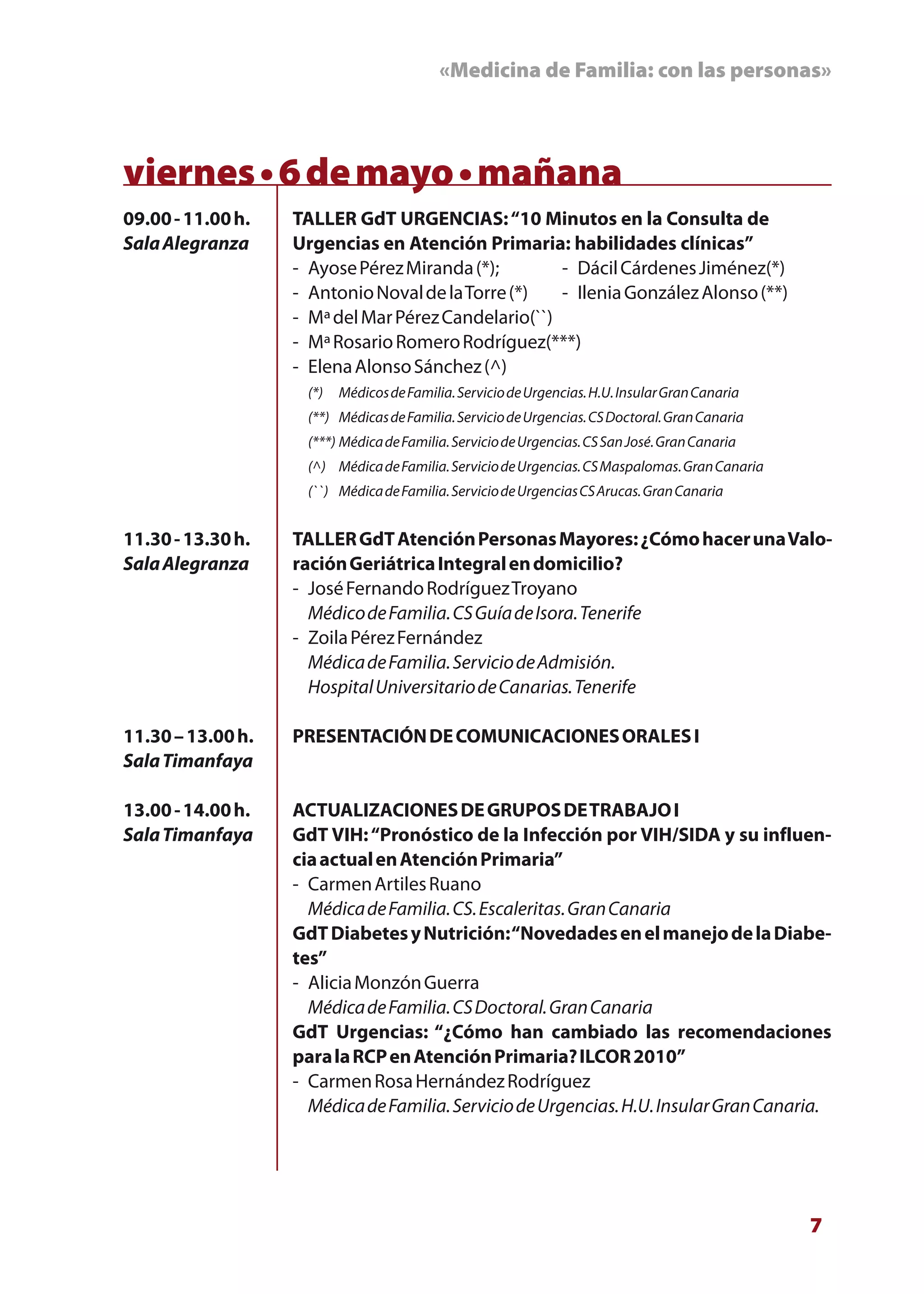 «Medicina de Familia: con las personas»



viernes • 6 de mayo • mañana
09.00 - 11.00 h.   TALLER GdT URGENCIAS: “10 Minutos en la Consulta de
Sala Alegranza     Urgencias en Atención Primaria: habilidades clínicas”
                   - Ayose Pérez Miranda (*);        - Dácil Cárdenes Jiménez(*)
                   - Antonio Noval de la Torre (*)   - Ilenia González Alonso (**)
                   - Mª del Mar Pérez Candelario(``)
                   - Mª Rosario Romero Rodríguez(***)
                   - Elena Alonso Sánchez (^)
                     (*)   Médicos de Familia. Servicio de Urgencias. H.U. Insular Gran Canaria
                     (**) Médicas de Familia. Servicio de Urgencias. CS Doctoral. Gran Canaria
                     (***) Médica de Familia. Servicio de Urgencias. CS San José. Gran Canaria
                     (^) Médica de Familia. Servicio de Urgencias. CS Maspalomas. Gran Canaria
                     (``) Médica de Familia. Servicio de Urgencias CS Arucas. Gran Canaria


11.30 - 13.30 h.   TALLER GdT Atención Personas Mayores: ¿Cómo hacer una Valo-
Sala Alegranza     ración Geriátrica Integral en domicilio?
                   - José Fernando Rodríguez Troyano
                     Médico de Familia. CS Guía de Isora. Tenerife
                   - Zoila Pérez Fernández
                     Médica de Familia. Servicio de Admisión.
                     Hospital Universitario de Canarias. Tenerife

11.30 – 13.00 h.   PRESENTACIÓN DE COMUNICACIONES ORALES I
Sala Timanfaya

13.00 - 14.00 h.   ACTUALIZACIONES DE GRUPOS DE TRABAJO I
Sala Timanfaya     GdT VIH: “Pronóstico de la Infección por VIH/SIDA y su influen-
                   cia actual en Atención Primaria”
                   - Carmen Artiles Ruano
                     Médica de Familia. CS. Escaleritas. Gran Canaria
                   GdT Diabetes y Nutrición: “Novedades en el manejo de la Diabe-
                   tes”
                   - Alicia Monzón Guerra
                     Médica de Familia. CS Doctoral. Gran Canaria
                   GdT Urgencias: “¿Cómo han cambiado las recomendaciones
                   para la RCP en Atención Primaria? ILCOR 2010”
                   - Carmen Rosa Hernández Rodríguez
                     Médica de Familia. Servicio de Urgencias. H.U. Insular Gran Canaria.




                                                                                                  7
 