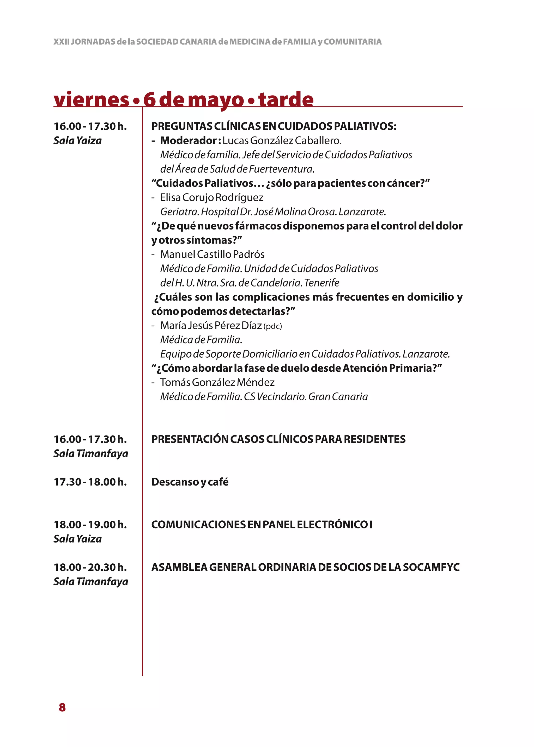 XXII JORNADAS de la SOCIEDAD CANARIA de MEDICINA de FAMILIA y COMUNITARIA




viernes • 6 de mayo • tarde
16.00 - 17.30 h.     PREGUNTAS CLÍNICAS EN CUIDADOS PALIATIVOS:
Sala Yaiza           - Moderador : Lucas González Caballero.
                       Médico de familia. Jefe del Servicio de Cuidados Paliativos
                       del Área de Salud de Fuerteventura.
                     “Cuidados Paliativos… ¿sólo para pacientes con cáncer?”
                     - Elisa Corujo Rodríguez
                       Geriatra. Hospital Dr. José Molina Orosa. Lanzarote.
                     “¿De qué nuevos fármacos disponemos para el control del dolor
                     y otros síntomas?”
                     - Manuel Castillo Padrós
                       Médico de Familia. Unidad de Cuidados Paliativos
                       del H. U. Ntra. Sra. de Candelaria. Tenerife
                      ¿Cuáles son las complicaciones más frecuentes en domicilio y
                     cómo podemos detectarlas?”
                     - María Jesús Pérez Díaz (pdc)
                       Médica de Familia.
                       Equipo de Soporte Domiciliario en Cuidados Paliativos. Lanzarote.
                     “¿Cómo abordar la fase de duelo desde Atención Primaria?”
                     - Tomás González Méndez
                       Médico de Familia. CS Vecindario. Gran Canaria


16.00 - 17.30 h.     PRESENTACIÓN CASOS CLÍNICOS PARA RESIDENTES
Sala Timanfaya

17.30 - 18.00 h.     Descanso y café


18.00 - 19.00 h.     COMUNICACIONES EN PANEL ELECTRÓNICO I
Sala Yaiza

18.00 - 20.30 h.     ASAMBLEA GENERAL ORDINARIA DE SOCIOS DE LA SOCAMFYC
Sala Timanfaya




 8
 