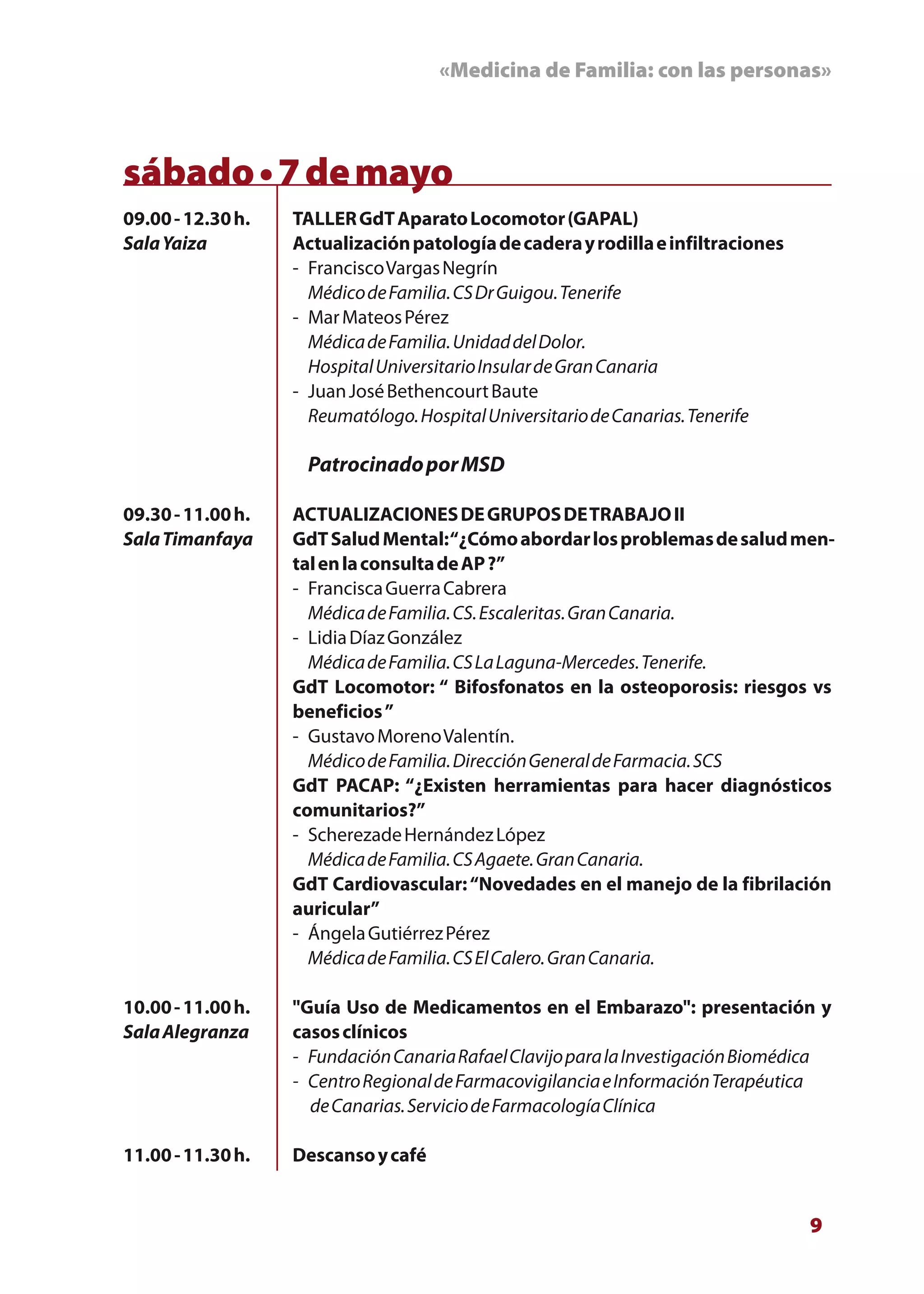 «Medicina de Familia: con las personas»



sábado • 7 de mayo
09.00 - 12.30 h.   TALLER GdT Aparato Locomotor (GAPAL)
Sala Yaiza         Actualización patología de cadera y rodilla e infiltraciones
                   - Francisco Vargas Negrín
                     Médico de Familia. CS Dr Guigou. Tenerife
                   - Mar Mateos Pérez
                     Médica de Familia. Unidad del Dolor.
                     Hospital Universitario Insular de Gran Canaria
                   - Juan José Bethencourt Baute
                     Reumatólogo. Hospital Universitario de Canarias. Tenerife

                    Patrocinado por MSD

09.30 - 11.00 h.   ACTUALIZACIONES DE GRUPOS DE TRABAJO II
Sala Timanfaya     GdT Salud Mental: “¿Cómo abordar los problemas de salud men-
                   tal en la consulta de AP ?”
                   - Francisca Guerra Cabrera
                     Médica de Familia. CS. Escaleritas. Gran Canaria.
                   - Lidia Díaz González
                     Médica de Familia. CS La Laguna-Mercedes. Tenerife.
                   GdT Locomotor: “ Bifosfonatos en la osteoporosis: riesgos vs
                   beneficios ”
                   - Gustavo Moreno Valentín.
                     Médico de Familia. Dirección General de Farmacia. SCS
                   GdT PACAP: “¿Existen herramientas para hacer diagnósticos
                   comunitarios?”
                   - Scherezade Hernández López
                     Médica de Familia. CS Agaete. Gran Canaria.
                   GdT Cardiovascular: “Novedades en el manejo de la fibrilación
                   auricular”
                   - Ángela Gutiérrez Pérez
                     Médica de Familia. CS El Calero. Gran Canaria.

10.00 - 11.00 h.   "Guía Uso de Medicamentos en el Embarazo": presentación y
Sala Alegranza     casos clínicos
                   - Fundación Canaria Rafael Clavijo para la Investigación Biomédica
                   - Centro Regional de Farmacovigilancia e Información Terapéutica
                     de Canarias. Servicio de Farmacología Clínica

11.00 - 11.30 h.   Descanso y café


                                                                                  9
 