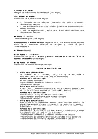 12 de septiembre de 2014. Edificio Paraninfo. Universidad de Zaragoza 
9 horas - 9:30 horas: 
Recogida de acreditación y documentación (Aula Magna) 
9:30 horas - 10 horas: 
Presentación de la jornada (Aula Magna) 
• D. Fernando Beltrán Blázquez (Vicerrector de Política Académica. Universidad de Zaragoza) 
• D. José María García de los Ríos González (Director de Convenios España. Banco Santander) 
• D. José Luis Alejandre Marco (Director de la Cátedra Banco Santander de la Universidad de Zaragoza) 
10 horas – 11 horas: 
Conferencia inaugural (Aula Magna) 
El conocimiento al alcance de todos, impartida por D. Juan Medina Molina, Profesor Titular de la Universidad Politécnica de Cartagena y creador del portal lasmatematicas.es 
11 horas: descanso 
11:30 horas – 11:45 horas: 
Presentación del proyecto “Calidad y Buenas Prácticas en el uso de TIC en la docencia universitaria” (Aula Magna) 
11:45 horas - 14 horas: 
Presentación de comunicaciones (Aula Magna) 
ORDEN DE PRESENTACIÓN 
• Título de la comunicación: 
“M-LEARNING” EN LA DOCENCIA PRÁCTICA DE LA ANATOMÍA E HISTOLOGÍA OCULAR (GRADO DE ÓPTICA-ÓPTOMETRÍA) 
Autores de la comunicación: 
Mª José Luesma Bartolomé 
Departamento de Anatomía e Histología Humanas 
Universidad de Zaragoza 
• Título de la comunicación: 
ACTUALIZANDO LA FORMACIÓN DE LOS FUTUROS DOCENTE: INTEGRACIÓN DE LAS APLICACIONES MÓVILES EN LA ENSEÑANZA MUSICAL 
Autores de la comunicación: 
Óscar Casanova López y Rosa María Serrano Pastor 
Departamento de Expresión Musical, Plástica y Corporal 
Universidad de Zaragoza 
• Título de la comunicación: 
EVALUACIÓN DEL MODELO BYOD Y CLOUD COMPUTING EN EL PROCESO DE ENSEÑANZA-APRENDIZAJE EN ASIGNATURAS DE CARÁCTER ECONÓMICO- FINANCIERO 
Autores de la comunicación: 
Pilar Portillo(1), Laura Andreu(1), Luz María Marín(2), Cristina Ortiz(1), Carmen Ruiz-Olalla(3), José Luis Sarto(1) y Luis A. Vicente(1) 
(1)Departamento Contabilidad y Finanzas. Universidad de Zaragoza 
(2)Departamento de Gestión de Empresas. Universidad Pública de Navarra 
(3)Departamento de Economía y Empresa. Universidad de La Rioja  