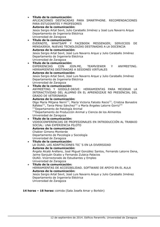 12 de septiembre de 2014. Edificio Paraninfo. Universidad de Zaragoza 
• Título de la comunicación: 
APLICACIONES DESTACADAS PARA SMARTPHONE. RECOMENDACIONES PARA ESTUDIANTES Y PROFESORES 
Autores de la comunicación: 
Jesús Sergio Artal Sevil, Julio Caraballo Jiménez y José Luis Navarro Arque 
Departamento de Ingeniería Eléctrica 
Universidad de Zaragoza 
• Título de la comunicación: 
EVERNOTE, WHATSAPP Y FACEBOOK MESSENGER; SERVICIOS DE MENSAJERIA. NUEVAS TECNOLOGÍAS DESTINADAS A LA DOCENCIA 
Autores de la comunicación: 
Jesús Sergio Artal Sevil, José Luis Navarro Arque y Julio Caraballo Jiménez 
Departamento de Ingeniería Eléctrica 
Universidad de Zaragoza 
• Título de la comunicación: 
EXPERIENCIAS CON JOIN.ME, TEAMVIEWER Y ANYMEETING. HERRAMIENTAS DESTINADAS A SESIONES VIRTUALES 
Autores de la comunicación: 
Jesús Sergio Artal Sevil, José Luis Navarro Arque y Julio Caraballo Jiménez 
Departamento de Ingeniería Eléctrica 
Universidad de Zaragoza 
• Título de la comunicación: 
ANYMEETING Y GOOGLE-DRIVE: HERRAMIENTAS PARA MEJORAR LA INTERACTIVIDAD DEL ALUMNO EN EL APRENDIZAJE NO PRESENCIAL DEL GRADO DE VETERINARIA 
Autores de la comunicación: 
Olga María Mitjana Nerin(1), María Victoria Falceto Recio(1), Cristina Bonastre Ráfales(1), Tania Pérez Sánchez(1) y María Ángeles Latorre Gorriz(2) 
(1)Departamento de Patología Animal 
(2)Departamento de Producción Animal y Ciencia de los Alimentos 
Universidad de Zaragoza 
• Título de la comunicación: 
VIDEOCONFERENCIAS DE PROFESIONALES EN INTRODUCCIÓN AL TRABAJO SOCIAL: UNA EXPERIENCIA PILOTO 
Autores de la comunicación: 
Chabier Gimeno Monterde 
Departamento de Psicología y Sociología 
Universidad de Zaragoza 
• Título de la comunicación: 
LA OUAD, LAS ADAPTACIONES TIC´S EN LA DIVERSIDAD 
Autores de la comunicación: 
Ángela Alcalá Arellano, José Miguel González Santos, Fernando Latorre Dena, Jaime Sanjuán Ocabo y Fernando Zulaica Palacios 
OUAD. Vicerrectorado de Estudiantes y Empleo 
Universidad de Zaragoza 
• Título de la comunicación: 
HERRAMIENTAS DE ACCESIBILIDAD. SOFTWARE DE APOYO EN EL AULA 
Autores de la comunicación: 
Jesús Sergio Artal Sevil, José Luis Navarro Arque y Julio Caraballo Jiménez 
Departamento de Ingeniería Eléctrica 
Universidad de Zaragoza 
14 horas – 16 horas: comida (Sala Josefa Amar y Borbón)  