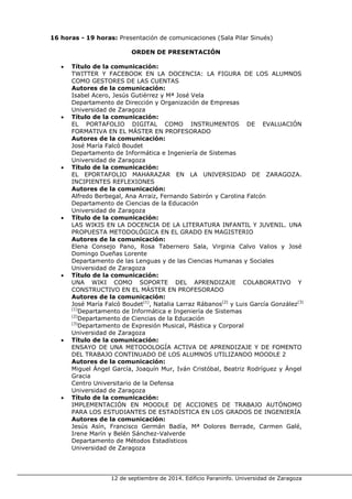 12 de septiembre de 2014. Edificio Paraninfo. Universidad de Zaragoza 
16 horas - 19 horas: Presentación de comunicaciones (Sala Pilar Sinués) 
ORDEN DE PRESENTACIÓN 
• Título de la comunicación: 
TWITTER Y FACEBOOK EN LA DOCENCIA: LA FIGURA DE LOS ALUMNOS COMO GESTORES DE LAS CUENTAS 
Autores de la comunicación: 
Isabel Acero, Jesús Gutiérrez y Mª José Vela 
Departamento de Dirección y Organización de Empresas 
Universidad de Zaragoza 
• Título de la comunicación: 
EL PORTAFOLIO DIGITAL COMO INSTRUMENTOS DE EVALUACIÓN FORMATIVA EN EL MÁSTER EN PROFESORADO 
Autores de la comunicación: 
José María Falcó Boudet 
Departamento de Informática e Ingeniería de Sistemas 
Universidad de Zaragoza 
• Título de la comunicación: 
EL EPORTAFOLIO MAHARAZAR EN LA UNIVERSIDAD DE ZARAGOZA. INCIPIENTES REFLEXIONES 
Autores de la comunicación: 
Alfredo Berbegal, Ana Arraiz, Fernando Sabirón y Carolina Falcón 
Departamento de Ciencias de la Educación 
Universidad de Zaragoza 
• Título de la comunicación: 
LAS WIKIS EN LA DOCENCIA DE LA LITERATURA INFANTIL Y JUVENIL. UNA PROPUESTA METODOLÓGICA EN EL GRADO EN MAGISTERIO 
Autores de la comunicación: 
Elena Consejo Pano, Rosa Tabernero Sala, Virginia Calvo Valios y José Domingo Dueñas Lorente 
Departamento de las Lenguas y de las Ciencias Humanas y Sociales 
Universidad de Zaragoza 
• Título de la comunicación: 
UNA WIKI COMO SOPORTE DEL APRENDIZAJE COLABORATIVO Y CONSTRUCTIVO EN EL MÁSTER EN PROFESORADO 
Autores de la comunicación: 
José María Falcó Boudet(1), Natalia Larraz Rábanos(2) y Luis García González(3) 
(1)Departamento de Informática e Ingeniería de Sistemas 
(2)Departamento de Ciencias de la Educación 
(3)Departamento de Expresión Musical, Plástica y Corporal 
Universidad de Zaragoza 
• Título de la comunicación: 
ENSAYO DE UNA METODOLOGÍA ACTIVA DE APRENDIZAJE Y DE FOMENTO DEL TRABAJO CONTINUADO DE LOS ALUMNOS UTILIZANDO MOODLE 2 
Autores de la comunicación: 
Miguel Ángel García, Joaquín Mur, Iván Cristóbal, Beatriz Rodríguez y Ángel Gracia 
Centro Universitario de la Defensa 
Universidad de Zaragoza 
• Título de la comunicación: 
IMPLEMENTACIÓN EN MOODLE DE ACCIONES DE TRABAJO AUTÓNOMO PARA LOS ESTUDIANTES DE ESTADÍSTICA EN LOS GRADOS DE INGENIERÍA 
Autores de la comunicación: 
Jesús Asín, Francisco Germán Badía, Mª Dolores Berrade, Carmen Galé, Irene Marín y Belén Sánchez-Valverde 
Departamento de Métodos Estadísticos 
Universidad de Zaragoza  