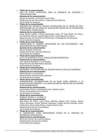 12 de septiembre de 2014. Edificio Paraninfo. Universidad de Zaragoza 
• Título de la comunicación: 
USO DE CLOUD COMPUTING PARA LA DOCENCIA DE SISTEMAS Y TECNOLOGÍAS WEB 
Autores de la comunicación: 
Sergio Hernández y Francisco Javier Fabra 
Departamento de Informática e Ingeniería de Sistemas 
Universidad de Zaragoza 
• Título de la comunicación: 
RESUMEN DEL PROYECTO NUEVAS TECNOLOGÍAS EN EL GRADO DE ADE: INTEGRACIÓN DE UN JUEGO DE SIMULACIÓN ONLINE EN LA ASIGNATURA “DECISIONES COMERCIALES” 
Autores de la comunicación: 
Jorge Matute Vallejo, Victoria Bordonaba Juste, Mª José Martín de Hoyos, Eva Martínez Salinas, Iguázel Melero Polo y José Miguel Pina Pérez 
Departamento de Dirección de Marketing e Investigación de Mercados 
Universidad de Zaragoza 
• Título de la comunicación: 
FOMENTANDO EL TRABAJO CONTINUADO DE LOS ESTUDIANTES: UNA APROXIMACIÓN AUTOMATIZADA 
Autores de la comunicación: 
Miguel Samplón Chalmeta 
Departamento de Ingeniería Eléctrica 
Universidad de Zaragoza 
• Título de la comunicación: 
DE LA TELEVISIÓN AL AULA. MODELIZACIÓN MATEMÁTICA 
Autores de la comunicación: 
Juan Ignacio Montijano y Luis Rández 
Departamento de Matemática Aplicada 
Universidad de Zaragoza 
• Título de la comunicación: 
GEOGEBRA Y SU APLICACIÓN EN ASIGNATURAS DE CÁLCULO NUMÉRICO 
Autores de la comunicación: 
Rafael Rández y Luis Rández 
Departamento de Matemática Aplicada 
Universidad de Zaragoza 
• Título de la comunicación: 
HERRAMIENTAS COLABORATIVAS EN LA NUBE COMO SOPORTE A LA PLANIFICACIÓN DOCENTE Y A LA REALIZACIÓN DE PROYECTOS EN GRUPOS AUTO-ORGANIZADOS 
Autores de la comunicación: 
Lacramioara Dranca, Simona Bernardi y Mayte Lozano 
Centro Universitario de la Defensa 
Universidad de Zaragoza 
• Título de la comunicación: 
TRABAJO GRUPAL Y LA WEB 2.0 
Autores de la comunicación: 
José María Mir Marín, Laura Pérez Martínez, Alasne Sanz Cameo, Álvaro Tejero Domeque, Carlos Sánchez Rodríguez, Sheila Soriano Santafé, Víctor Taleb Seral, Paula Varás Pérez y Carlos Verón Guilló 
Departamento de Química Analítica 
Universidad de Zaragoza 
• Título de la comunicación: 
EL POWERPOINT COMO HERRAMIENTA EFICAZ EN EL PROCESO DE ENSEÑANZA-APRENDIZAJE 
Autores de la comunicación: 
María del Carmen de Guerrero Manso 
Departamento de Derecho Público 
Universidad de Zaragoza  