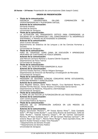 12 de septiembre de 2014. Edificio Paraninfo. Universidad de Zaragoza 
16 horas – 19 horas: Presentación de comunicaciones (Sala Joaquín Costa) 
ORDEN DE PRESENTACIÓN 
• Título de la comunicación: 
DOCENCIA UNIVERSITARIA ON-LINE: COMBINACIÓN DE VIDEOCONFERENCIAS Y PLATAFORMA VIRTUAL 
Autores de la comunicación: 
Fernando Arlettaz 
Facultad de Derecho 
Universidad de Zaragoza 
• Título de la comunicación: 
LA ACTIVACIÓN DEL PENSAMIENTO CRÍTICO PARA COMPRENDER LA SOCIEDAD DE LA INFORMACIÓN Y DEL CONOCIMIENTO Y EL DESARROLLO SOSTENIBLE, A TRAVÉS DE ACTIVIDADES B-LEARNING 
Autores de la comunicación: 
Jesús Cuevas Salvador 
Departamento de Didáctica de las Lenguas y de las Ciencias Humanas y Sociales 
Universidad de Zaragoza 
• Título de la comunicación: 
FORO DE “DESAFÍOS” COMO CANAL DE DISCUSIÓN Y APRENDIZAJE PROFUNDO DE CUESTIONES DE FÍSICA GENERAL 
Autores de la comunicación: 
José Manuel Carmona Martínez y Susana Cebrián Guajardo 
Departamento de Física Teórica 
Universidad de Zaragoza 
• Título de la comunicación: 
EL PAPEL DEL RELATOR PARA DINAMIZAR EL AULA 
Autores de la comunicación: 
Carmina Fandos Herrera y Marian Peligero Domeque 
Departamento de Dirección de Marketing e Investigación de Mercados 
Universidad de Zaragoza 
• Título de la comunicación: 
PROGRAMA DE SESIONES CLÍNICAS CONJUNTAS ENTRE ESTUDIANTES, ATENCIÓN PRIMARIA Y ESPECIALIZADA 
Autores de la comunicación: 
Rosa Magallón Botaya, Elena Melús Palazón, Cruz Bartolomé Moreno, Mª Soledad Parrilla Pascual, Teresa Álvarez e Inmaculada García García 
Departamento de Medicina, Psiquiatría y Dermatología 
Universidad de Zaragoza 
• Título de la comunicación: 
EL PAPEL DE LAS TICS EN LA TUTORIZACIÓN DE LAS TESIS DOCTORALES 
Autores de la comunicación: 
Julen Llorens Espada 
Universidad Pública de Navarra 
• Título de la comunicación: 
ANÁLISIS DE LA INFORMACIÓN JURÍDICA EN LOS MEDIOS DE COMUNICACIÓN 
Autores de la comunicación: 
Regina Garcimartín Montero(1), Mª Teresa Alonso Pérez(1), Zoila Combalía Solís(2), Mª Pilar Cortés Bureta(2), Lucía Dans Álvarez de Sotomayor, Sofía de Salas Murillo(1), Yolanda Gamarra Chopo(2), Mª del Carmen Garcimartín Montero, Mª Rosa Gutiérrez Sanz(1), Mª del Carmen Martínez Carnicer(1), Mª Victoria Mayor del Hoyo(1), Marina Pérez Monge(1), Rocío Quintáns Eiras, Mª Socorro Rueda Fonseca e Isaac Tena Piazuelo(1) 
(1)Departamento de Derecho Privado 
(2)Departamento de Derecho Público 
Universidad de Zaragoza  