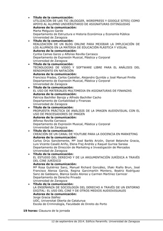12 de septiembre de 2014. Edificio Paraninfo. Universidad de Zaragoza 
• Título de la comunicación: 
UTILIZACIÓN DE LAS TIC (BLOGGER, WORDPRESS Y GOOGLE SITES) COMO APOYO AL ALUMNO UNIVERSITARIO DE ASIGNATURAS EXTINGUIDAS 
Autores de la comunicación: 
Marta Melguizo Garde 
Departamento de Estructura e Historia Económica y Economía Pública 
Universidad de Zaragoza 
• Título de la comunicación: 
REALIZACIÓN DE UN BLOG ONLINE PARA MEJORAR LA IMPLICACIÓN DE LOS ALUMNOS EN LA MATERIA DE EDUCACIÓN PLÁSTICA Y VISUAL 
Autores de la comunicación: 
Cyntia Camas Garzo y Alfonso Revilla Carrasco 
Departamento de Expresión Musical, Plástica y Corporal 
Universidad de Zaragoza 
• Título de la comunicación: 
TECNOLOGÍAS DE VIDEO Y SOFTWARE LIBRE PARA EL ANÁLISIS DEL RENDIMIENTO EN NATACIÓN 
Autores de la comunicación: 
Francisco Pradas, Carlos Castellar, Alejandro Quintás y José Manuel Pinilla 
Departamento de Expresión Musical, Plástica y Corporal 
Universidad de Zaragoza 
• Título de la comunicación: 
EL USO DE MATERIALES MULTIMEDIA EN ASIGNATURAS DE FINANZAS 
Autores de la comunicación: 
Patricia Bachiller Baroja y Alfredo Bachiller Cacho 
Departamento de Contabilidad y Finanzas 
Universidad de Zaragoza 
• Título de la comunicación: 
PROPUESTA PRÁCTICA DE ANÁLISIS DE LA IMAGEN AUDIOVISUAL CON EL USO DE PROCESADORES DE IMAGEN 
Autores de la comunicación: 
Alfonso Revilla Carrasco 
Departamento de Expresión Musical, Plástica y Corporal 
Universidad de Zaragoza 
• Título de la comunicación: 
CREACIÓN DE UN CANAL DE YOUTUBE PARA LA DOCENCIA EN MARKETING 
Autores de la comunicación: 
Carlos Orús Sanclemente, Mª José Barlés Arizón, Daniel Belanche Gracia, Luis Vicente Casaló Ariño, Elena Fraj Andrés y Raquel Gurrea Sarasa 
Departamento de Dirección de Marketing e Investigación de Mercados 
Universidad de Zaragoza 
• Título de la comunicación: 
EL ESTUDIO DEL DERECHO Y DE LA ARGUMENTACIÓN JURÍDICA A TRAVÉS DEL CINE JURÍDICO 
Autores de la comunicación: 
Mª Rosa Gutiérrez Sanz, Manuel Richard González, Iñaki Riaño Brun, José Francisco Alenza García, Regina Garcimartín Montero, Beatriz Rodríguez Sanz de Galdeano, Blanca Gesto Alonso y Carmen Martínez Carnicer 
Departamento de Derecho Privado 
Universidad de Zaragoza 
• Título de la comunicación: 
LA ENSEÑANZA DE SOCIOLOGÍA DEL DERECHO A TRAVÉS DE UN ENTORNO DIGITAL: EL USO DEL CINE Y DE OTROS MEDIOS AUDIOVISUALES 
Autores de la comunicación: 
Jorge Gracia Ibáñez 
UOC, Universitat Oberta de Catalunya 
Escola de Criminología, Faculdade de Direito do Porto 
19 horas: Clausura de la jornada 
