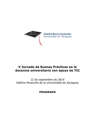 V Jornada de Buenas Prácticas en la docencia universitaria con apoyo de TIC 
12 de septiembre de 2014 
Edificio Paraninfo de la Universidad de Zaragoza 
PROGRAMA  