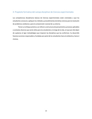 13
4. Propósito formativo del campo disciplinar de Ciencias experimentales
Las competencias disciplinares básicas de Ciencias experimentales están orientadas a que los
estudiantes conozcan y apliquen los métodos y procedimientos de dichas ciencias para la resolución
de problemas cotidianos y para la comprensión racional de su entorno.
Tienen un enfoque práctico y se refieren a estructuras de pensamiento y procesos aplicables
a contextos diversos que serán útiles para los estudiantes a lo largo de la vida, sin que por ello dejen
de sujetarse al rigor metodológico que imponen las disciplinas que las conforman. Su desarrollo
favorece acciones responsables y fundadas por parte de los estudiantes hacia el ambiente y hacia sí
mismos.
 