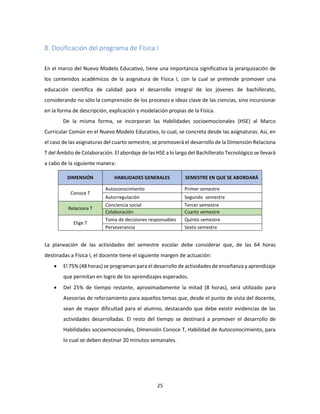25
8. Dosificación del programa de Física I
En el marco del Nuevo Modelo Educativo, tiene una importancia significativa la jerarquización de
los contenidos académicos de la asignatura de Física I, con la cual se pretende promover una
educación científica de calidad para el desarrollo integral de los jóvenes de bachillerato,
considerando no sólo la comprensión de los procesos e ideas clave de las ciencias, sino incursionar
en la forma de descripción, explicación y modelación propias de la Física.
De la misma forma, se incorporan las Habilidades socioemocionales (HSE) al Marco
Curricular Común en el Nuevo Modelo Educativo, lo cual, se concreta desde las asignaturas. Así, en
el caso de las asignaturas del cuarto semestre, se promoverá el desarrollo de la Dimensión Relaciona
T del Ámbito de Colaboración. El abordaje de las HSE a lo largo del Bachillerato Tecnológico se llevará
a cabo de la siguiente manera:
DIMENSIÓN HABILIDADES GENERALES SEMESTRE EN QUE SE ABORDARÁ
Conoce T
Autoconocimiento Primer semestre
Autorregulación Segundo semestre
Relaciona T
Conciencia social Tercer semestre
Colaboración Cuarto semestre
Elige T
Toma de decisiones responsables Quinto semestre
Perseverancia Sexto semestre
La planeación de las actividades del semestre escolar debe considerar que, de las 64 horas
destinadas a Física I, el docente tiene el siguiente margen de actuación:
 El 75% (48 horas) se programan para el desarrollo de actividades de enseñanza y aprendizaje
que permitan en logro de los aprendizajes esperados.
 Del 25% de tiempo restante, aproximadamente la mitad (8 horas), será utilizado para
Asesorías de reforzamiento para aquellos temas que, desde el punto de vista del docente,
sean de mayor dificultad para el alumno, destacando que debe existir evidencias de las
actividades desarrolladas. El resto del tiempo se destinará a promover el desarrollo de
Habilidades socioemocionales, Dimensión Conoce T, Habilidad de Autoconocimiento, para
lo cual se deben destinar 20 minutos semanales.
 