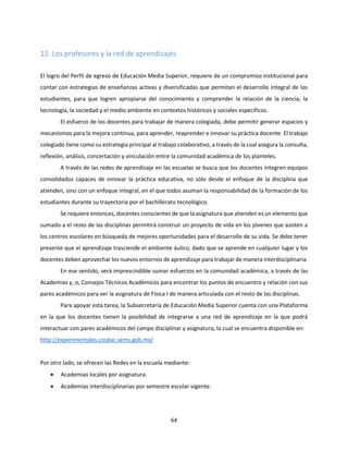 64
12. Los profesores y la red de aprendizajes
El logro del Perfil de egreso de Educación Media Superior, requiere de un compromiso institucional para
contar con estrategias de enseñanzas activas y diversificadas que permitan el desarrollo integral de los
estudiantes, para que logren apropiarse del conocimiento y comprender la relación de la ciencia, la
tecnología, la sociedad y el medio ambiente en contextos históricos y sociales específicos.
El esfuerzo de los docentes para trabajar de manera colegiada, debe permitir generar espacios y
mecanismos para la mejora continua, para aprender, reaprender e innovar su práctica docente. El trabajo
colegiado tiene como su estrategia principal al trabajo colaborativo, a través de la cual asegura la consulta,
reflexión, análisis, concertación y vinculación entre la comunidad académica de los planteles.
A través de las redes de aprendizaje en las escuelas se busca que los docentes integren equipos
consolidados capaces de innovar la práctica educativa, no sólo desde el enfoque de la disciplina que
atienden, sino con un enfoque integral, en el que todos asuman la responsabilidad de la formación de los
estudiantes durante su trayectoria por el bachillerato tecnológico.
Se requiere entonces, docentes conscientes de que la asignatura que atienden es un elemento que
sumado a el resto de las disciplinas permitirá construir un proyecto de vida en los jóvenes que asisten a
los centros escolares en búsqueda de mejores oportunidades para el desarrollo de su vida. Se debe tener
presente que el aprendizaje trasciende el ambiente áulico, dado que se aprende en cualquier lugar y los
docentes deben aprovechar los nuevos entornos de aprendizaje para trabajar de manera interdisciplinaria.
En ese sentido, será imprescindible sumar esfuerzos en la comunidad académica, a través de las
Academias y, o, Consejos Técnicos Académicos para encontrar los puntos de encuentro y relación con sus
pares académicos para ver la asignatura de Física I de manera articulada con el resto de las disciplinas.
Para apoyar esta tarea, la Subsecretaría de Educación Media Superior cuenta con una Plataforma
en la que los docentes tienen la posibilidad de integrarse a una red de aprendizaje en la que podrá
interactuar con pares académicos del campo disciplinar y asignatura, la cual se encuentra disponible en:
http://experimentales.cosdac.sems.gob.mx/
Por otro lado, se ofrecen las Redes en la escuela mediante:
 Academias locales por asignatura.
 Academias interdisciplinarias por semestre escolar vigente.
 