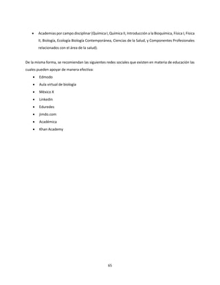 65
 Academias por campo disciplinar (Química I, Química II, Introducción a la Bioquímica, Física I, Física
II, Biología, Ecología Biología Contemporánea, Ciencias de la Salud, y Componentes Profesionales
relacionados con el área de la salud).
De la misma forma, se recomiendan las siguientes redes sociales que existen en materia de educación las
cuales pueden apoyar de manera efectiva:
 Edmodo
 Aula virtual de biología
 México X
 Linkedin
 Eduredes
 jimdo.com
 Académica
 Khan Academy
 