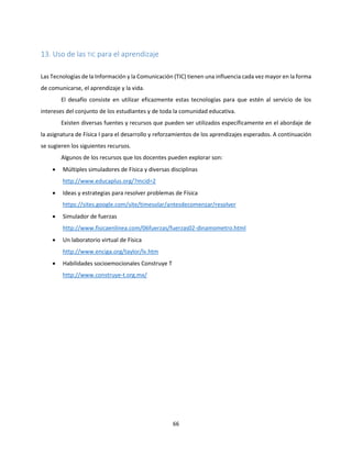 66
13. Uso de las TIC para el aprendizaje
Las Tecnologías de la Información y la Comunicación (TIC) tienen una influencia cada vez mayor en la forma
de comunicarse, el aprendizaje y la vida.
El desafío consiste en utilizar eficazmente estas tecnologías para que estén al servicio de los
intereses del conjunto de los estudiantes y de toda la comunidad educativa.
Existen diversas fuentes y recursos que pueden ser utilizados específicamente en el abordaje de
la asignatura de Física I para el desarrollo y reforzamientos de los aprendizajes esperados. A continuación
se sugieren los siguientes recursos.
Algunos de los recursos que los docentes pueden explorar son:
 Múltiples simuladores de Física y diversas disciplinas
http://www.educaplus.org/?mcid=2
 Ideas y estrategias para resolver problemas de Física
https://sites.google.com/site/timesolar/antesdecomenzar/resolver
 Simulador de fuerzas
http://www.fisicaenlinea.com/06fuerzas/fuerzas02-dinamometro.html
 Un laboratorio virtual de Física
http://www.enciga.org/taylor/lv.htm
 Habilidades socioemocionales Construye T
http://www.construye-t.org.mx/
 