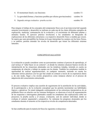 6. El momentum lineal y sus funciones -octubre 11-
7. La gravedad (formas y funciones posibles por efectos gravitacionales) -octubre 18-
8. Segunda entrega evaluativa –prueba escrita– -octubre 18-
Para integrar el trabajo de los conceptos del componente físico con el eje transversal del segundo
semestre (crecimiento y desarrollo) se realizara en cada una de las clases diferentes ejemplos de
explicación, medición, contrastación de la evolución y el crecimiento de diferentes plantas y
animales locales. El ejercicio práctico involucrara a los estudiantes en búsquedas de
explicaciones de las diferentes estructuras y su respectivo desarrollo físico a medida que crecen.
Se espera que sean perceptibles las formas en la que interactúan los cuerpos con las leyes físicas,
y su análisis, permita entender los niveles de desarrollo que tienen los diferentes sistemas
naturales.
CONCEPTO EVALUATIVO
La evaluación se puede considerar como un acercamiento continuo al proceso de aprendizaje, el
cual incluye el “saber hacer en un contexto”, en donde los alumnos alcancen buenos niveles de
interpretación de las situaciones planteadas con las temáticas tratadas, teniendo en cuenta un
componente de relación y trabajo en equipo con los demás. También los estudiantes tendrán la
oportunidad de realizar argumentaciones, en cualquier momento, teniendo en cuenta los
referentes teórico prácticos con los que han estado en contacto a través de su experiencia diaria
y, de este modo, llegar a los niveles propositivos como instancia ulterior en el proceso de
adquisición del conocimiento estructurado.
El proceso evaluativo implica una cuestión de seguimiento de la asimilación de las actividades,
de la participación y de la evolución conceptual que les permita incrementar sus habilidades
lógicas y operativas. Se estará indagando continuamente en las estructuras interpretativas de un
problema físico en relación con los sistemas biológicos; se observara el nivel de argumentación
de las respuestas a interrogantes planteados cuando los estudiantes den explicaciones sobre sus
proyectos; la prueba escrita y el ensayo, evaluación, será de carácter individual, donde se
evaluara el carácter argumental y propositivo. Se valoraran los progresos alcanzados por los
estudiantes durante el semestre en los respectivos niveles de competencia detectados.
Se han establecido para la materia de física las siguientes evaluaciones:
 