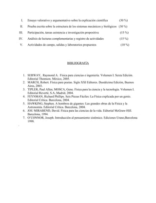 I. Ensayo valorativo y argumentativo sobre la explicación científica (30 %)
II. Prueba escrita sobre la estructura de los sistemas mecánicos y biológicos (30 %)
III. Participación, tareas asistencia e investigación propositiva (15 %)
IV. Análisis de lecturas complementarias y registro de actividades (15 %)
V. Actividades de campo, salidas y laboratorios propuestos (10 %)
BIBLIOGRAFÍA
1. SERWAY, Raymond A. Física para ciencias e ingeniería. Volumen I. Sexta Edición.
Editorial Thomson. México, 2005.
2. MARCH, Robert. Física para poetas. Siglo XXI Editores. Duodécima Edición, Buenos
Aires, 2003.
3. TIPLER, Paul Allen; MOSCA, Gene. Física para la ciencia y la tecnología. Volumen I.
Editorial Reverté, S.A..Madrid, 2004.
4. FEYNMAN, Richard Phillips. Seis Piezas Fáciles: La Física explicada por un genio.
Editorial Crítica. Barcelona, 2004.
5. HAWKING, Stephen. A hombros de gigantes: Las grandes obras de la Física y la
Astronomía. Editorial Crítica. Barcelona, 2004.
6. JOU MIRABEND, David. Física para las ciencias de la vida. Editorial McGraw-Hill.
Barcelona, 1994.
7. O’CONNOR, Joseph. Introducción al pensamiento sistémico. Ediciones Urano,Barcelona
1998.
.
 