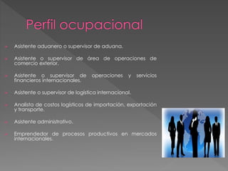 Asistente aduanero o supervisor de aduana. 
 Asistente o supervisor de área de operaciones de 
comercio exterior. 
 Asistente o supervisor de operaciones y servicios 
financieros internacionales. 
 Asistente o supervisor de logística internacional. 
 Analista de costos logísticos de importación, exportación 
y transporte. 
 Asistente administrativo. 
 Emprendedor de procesos productivos en mercados 
internacionales. 
 