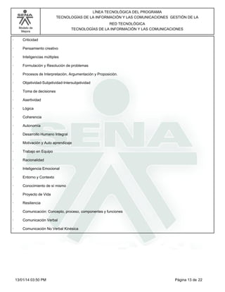 Modelo de
Mejora
LÍNEA TECNOLÓGICA DEL PROGRAMA
TECNOLOGÍAS DE LA INFORMACIÓN Y LAS COMUNICACIONES GESTIÓN DE LA
RED TECNOLÓGICA
TECNOLOGÍAS DE LA INFORMACIÓN Y LAS COMUNICACIONES
· Criticidad
· Pensamiento creativo
· Inteligencias múltiples
· Formulación y Resolución de problemas
· Procesos de Interpretación, Argumentación y Proposición.
· Objetividad-Subjetividad-Intersubjetividad
· Toma de decisiones
· Asertividad
· Lógica
· Coherencia
· Autonomía
· Desarrollo Humano Integral
· Motivación y Auto aprendizaje
· Trabajo en Equipo
· Racionalidad
· Inteligencia Emocional
· Entorno y Contexto
· Conocimiento de sí mismo
· Proyecto de Vida
· Resiliencia
· Comunicación: Concepto, proceso, componentes y funciones
· Comunicación Verbal
· Comunicación No Verbal Kinésica
Página 13 de 2213/01/14 03:50 PM
 