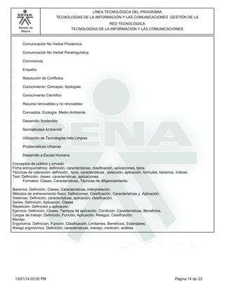 Modelo de
Mejora
LÍNEA TECNOLÓGICA DEL PROGRAMA
TECNOLOGÍAS DE LA INFORMACIÓN Y LAS COMUNICACIONES GESTIÓN DE LA
RED TECNOLÓGICA
TECNOLOGÍAS DE LA INFORMACIÓN Y LAS COMUNICACIONES
· Comunicación No Verbal Proxémica
· Comunicación No Verbal Paralinguística
· Convivencia
· Empatía
· Resolución de Conflictos
· Conocimiento: Concepto, tipologías
· Conocimiento Científico
· Recurso renovables y no renovables
· Conceptos: Ecología, Medio Ambiente.
· Desarrollo Sostenible
· Normatividad Ambiental
· Utilización de Tecnologías más Limpias
· Problemáticas Urbanas
· Desarrollo a Escala Humana
Conceptos de público y privado
Ficha antropométrica: definición, características, clasificación, aplicaciones, tipos.
Técnicas de valoración: definición, tipos, características , selección, aplicación, formulas, baremos, índices
Test: Definición, clases, características, aplicaciones.
· Formatos: Clases, Características, Técnicas de diligenciamiento.
Baremos: Definición, Clases, Características, Interpretación.
Métodos de entrenamiento físico: Definiciones, Clasificación, Características y Aplicación.
Sistemas: Definición, características, aplicación, clasificación.
Series: Definición, Aplicación, Clases
Repetición: Definición y aplicación
Ejercicio: Definición, Clases, Tiempos de aplicación, Condición, Características, Beneficios.
Cargas de trabajo: Definición, Función, Aplicación, Riesgos, Clasificación.
Manejo.
Ergonomía: Definición, Función, Clasificación, Limitantes, Beneficios, Estándares.
Riesgo ergonómico: Definición, características, manejo, medición, análisis
Página 14 de 2213/01/14 03:50 PM
 