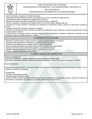 Modelo de
Mejora
LÍNEA TECNOLÓGICA DEL PROGRAMA
TECNOLOGÍAS DE LA INFORMACIÓN Y LAS COMUNICACIONES GESTIÓN DE LA
RED TECNOLÓGICA
TECNOLOGÍAS DE LA INFORMACIÓN Y LAS COMUNICACIONES
-Llenar formularios o registros con datos personales.
-Comprender la idea principal en avisos y mensajes breves, claros y sencillos en inglés técnico.
-Leer textos muy breves y sencillos en inglés general y técnico.
-Obtener información específica y predecible en escritos sencillos y cotidianos.
-Obtener vocabulario y expresiones de inglés técnico en anuncios, folletos, páginas web, etc.
-Interactuar en tareas sencillas y habituales que requieren un intercambio simple y directo de información cotidiana y
técnica.
- Realizar intercambios sociales y prácticos muy breves,
-Describir con términos sencillos su entorno y entablar conversaciones cortas, utilizando una serie de expresiones y frases
en inglés general y técnico.
-Escribir notas y mensajes breves y sencillos relativos a sus necesidades inmediatas, mediante la utilización de un
vocabulario básico de inglés general y técnico.
4. CRITERIOS DE EVALUACIÓN
-Interpreta un texto sencillo y puede construir un mapa conceptual basado en el mismo.
-Pronuncia adecuadamente el vocabulario y modismos básicos del idioma
-Sostiene conversaciones con vocabulario básico y técnico aprendido.
-Estructura adecuadamente una opinión sobre un tema conocido de su especialidad.
-Elabora resúmenes cortos sobre textos sencillos, y con contenido técnico.
-Escribe o presenta descripciones de sí mismo, su profesión y su entorno.
-Plantea y responde preguntas sobre sí mismo.
5. PERFIL TÉCNICO DEL INSTRUCTOR
Requisitos Académicos:
Profesional en Idiomas o Lenguas Modernas, con conocimiento del idioma inglés.
Debe tener y demostrar mediante examen internacional acreditado, un nivel mínimo de C1, de acuerdo al MCER.
Experiencia laboral:
Demostrar vinculación laboral mínimo de dos años, como docente en una institución educativa pública o privada, o en un
instituto de enseñanza de lenguas.
Competencias:
-Formular y desarrollar proyectos
-Capacidad para trabajar en equipo
-Conocer el Marco Común Europeo de Referencia para la Enseñanza de una Segunda Lengua, y aplicar los criterios de
conocimiento y evaluación de acuerdo a los niveles establecidos en esta norma.
Página 20 de 2213/01/14 03:50 PM
 