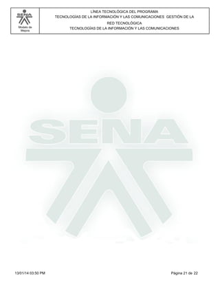 Modelo de
Mejora
LÍNEA TECNOLÓGICA DEL PROGRAMA
TECNOLOGÍAS DE LA INFORMACIÓN Y LAS COMUNICACIONES GESTIÓN DE LA
RED TECNOLÓGICA
TECNOLOGÍAS DE LA INFORMACIÓN Y LAS COMUNICACIONES
Página 21 de 2213/01/14 03:50 PM
 