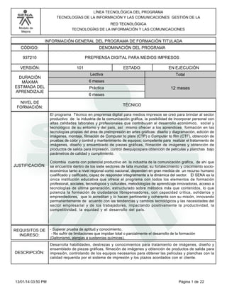 Modelo de
Mejora
LÍNEA TECNOLÓGICA DEL PROGRAMA
TECNOLOGÍAS DE LA INFORMACIÓN Y LAS COMUNICACIONES GESTIÓN DE LA
RED TECNOLÓGICA
TECNOLOGÍAS DE LA INFORMACIÓN Y LAS COMUNICACIONES
INFORMACIÓN GENERAL DEL PROGRAMA DE FORMACIÓN TITULADA
DENOMINACIÓN DEL PROGRAMACÓDIGO:
VERSIÓN: ESTADO:
DURACIÓN
MÁXIMA
ESTIMADA DEL
APRENDIZAJE
Total
6 meses
6 meses
12 meses
101 EN EJECUCIÓN
NIVEL DE
FORMACIÓN:
PREPRENSA DIGITAL PARA MEDIOS IMPRESOS937210
TÉCNICO
Lectiva
Práctica
JUSTIFICACIÓN:
El programa Técnico en preprensa digital para medios impresos se creó para brindar al sector
productivo de la industria de la comunicación gráfica, la posibilidad de incorporar personal con
altas calidades laborales y profesionales que contribuyan al desarrollo económico, social y
tecnológico de su entorno y del país, así mismo ofrecer a los aprendices formación en las
tecnologías propias del área de preimpresión en artes gráficas: diseño y diagramación, edición de
imágenes, montaje, filmación de Computer to plate (CTP) o Computer to film (CTF), obtención de
pruebas de color y control y mantenimiento de equipos; competente para realizar el tratamiento de
imágenes, diseño y ensamblado de piezas gráficas, filmación de imágenes y obtención de
productos de salida para impresión, control deequipospara obtención de películas y planchas bajo
parámetros de calidad y cumplimiento.
Colombia cuenta con potencial productivo en la industria de la comunicación gráfica, de ahí que
se encuentre dentro de los siete sectores de talla mundial, su fortalecimiento y crecimiento socio-
económico tanto a nivel regional como nacional, dependen en gran medida de un recurso humano
cualificado y calificado, capaz de responder integralmente a la dinámica del sector. El SENA es la
única institución educativa que ofrece el programa con todos los elementos de formación
profesional, sociales, tecnológicos y culturales, metodologías de aprendizaje innovadoras, acceso a
tecnologías de última generación, estructurado sobre métodos más que contenidos, lo que
potencia la formación de ciudadanos librepensadores, con capacidad crítica, solidarios y
emprendedores, que lo acreditan y lo hacen pertinente y coherente con su misión, innovando
permanentemente de acuerdo con las tendencias y cambios tecnológicos y las necesidades del
sector empresarial y de los trabajadores, impactando positivamente la productividad, la
competitividad, la equidad y el desarrollo del país.
REQUISITOS DE
INGRESO:
- Superar prueba de aptitud y conocimiento.
- No sufrir de limitaciones que impidan total o parcialmente el desarrollo de la formación
(Daltonismo, alergias a sustancias químicas).
DESCRIPCIÓN:
Desarrolla habilidades, destrezas y conocimientos para tratamiento de imágenes, diseño y
ensamblado de piezas gráficas, filmación de imágenes y obtención de productos de salida para
impresión, controlando de los equipos necesarios para obtener las películas y planchas con la
calidad requerida por el sistema de impresión y los plazos acordados con el cliente.
Página 1 de 2213/01/14 03:50 PM
 