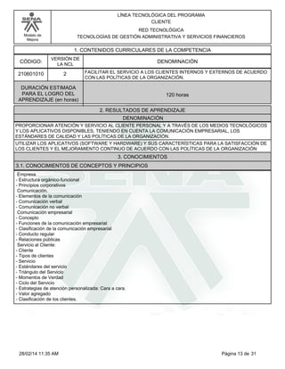 Modelo de
Mejora
LÍNEA TECNOLÓGICA DEL PROGRAMA
CLIENTE
RED TECNOLÓGICA
TECNOLOGÍAS DE GESTIÓN ADMINISTRATIVA Y SERVICIOS FINANCIEROS
1. CONTENIDOS CURRICULARES DE LA COMPETENCIA
DENOMINACIÓNCÓDIGO:
210601010
VERSIÓN DE
LA NCL
2
2. RESULTADOS DE APRENDIZAJE
FACILITAR EL SERVICIO A LOS CLIENTES INTERNOS Y EXTERNOS DE ACUERDO
CON LAS POLÍTICAS DE LA ORGANIZACIÓN.
DURACIÓN ESTIMADA
PARA EL LOGRO DEL
APRENDIZAJE (en horas)
120 horas
DENOMINACIÓN
PROPORCIONAR ATENCIÓN Y SERVICIO AL CLIENTE PERSONAL Y A TRAVÉS DE LOS MEDIOS TECNOLÓGICOS
Y LOS APLICATIVOS DISPONIBLES, TENIENDO EN CUENTA LA COMUNICACIÓN EMPRESARIAL, LOS
ESTÁNDARES DE CALIDAD Y LAS POLÍTICAS DE LA ORGANIZACIÓN.
UTILIZAR LOS APLICATIVOS (SOFTWARE Y HARDWARE) Y SUS CARACTERÍSTICAS PARA LA SATISFACCIÓN DE
LOS CLIENTES Y EL MEJORAMIENTO CONTINUO DE ACUERDO CON LAS POLÍTICAS DE LA ORGANIZACIÓN
3. CONOCIMIENTOS
3.1. CONOCIMIENTOS DE CONCEPTOS Y PRINCIPIOS
Empresa.
-Estructura orgánico-funcional
-Principios corporativos
Comunicación.
-Elementos de la comunicación
-Comunicación verbal
-Comunicación no verbal
Comunicación empresarial
-Concepto
-Funciones de la comunicación empresarial
-Clasificación de la comunicación empresarial
-Conducto regular
-Relaciones públicas
Servicio al Cliente:
-Cliente
-Tipos de clientes
-Servicio
-Estándares del servicio
-Triángulo del Servicio
-Momentos de Verdad
-Ciclo del Servicio
-Estrategias de atención personalizada: Cara a cara.
-Valor agregado
-Clasificación de los clientes.
Página 13 de 3128/02/14 11:35 AM
 