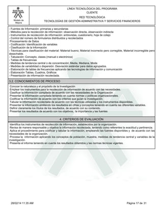 Modelo de
Mejora
LÍNEA TECNOLÓGICA DEL PROGRAMA
CLIENTE
RED TECNOLÓGICA
TECNOLOGÍAS DE GESTIÓN ADMINISTRATIVA Y SERVICIOS FINANCIEROS
-Fuentes de Información: primarias y secundarias
-Métodos para la recolección de información: observación directa, observación indirecta
-Instrumentos de recolección de información: entrevistas, cuestionario, hoja de cotejo
-Control del número de formularios distribuidos y recolectados
Procesamiento de Datos
-Codificación: Identificación de variables
-Clasificación de la Información
-Técnicas para clasificación del material: Material bueno; Material incorrecto pero corregible, Material incorregible pero
desechable.
-Tabulación: Concepto, clases (manual o electrónica)
-Tablas de frecuencias
-Medidas de tendencia central o de concentración: Media, Mediana, Moda
-Medidas de variabilidad o dispersión. Desviación estándar para datos agrupados.
-Elaboración de tablas de frecuencias aplicando las tecnologías de información y comunicación
-Elaboración Tablas, Cuadros, Gráficos
-Presentación de información recolectada.
3.2. CONOCIMIENTOS DE PROCESO
Conocer la naturaleza y el propósito de la Investigación
Emplear los instrumentos para la recolección de información de acuerdo con las necesidades.
Clasificar la información compilada de acuerdo con las necesidades de la Organización
Presentar la información compilada teniendo en cuenta normas y políticas organizacionales.
Codificar la información de acuerdo con los criterios que guían la investigación.
Tabular la información recolectada de acuerdo con las técnicas utilizadas y los instrumentos disponibles.
Presentar la información emitiendo los resultados en cifras y conceptos teniendo en cuenta las diferentes variables.
Definir claramente los títulos de los resultados, de acuerdo con su contenido.
Presentar los resultados de acuerdo con los objetivos, la importancia y las fuentes
4. CRITERIOS DE EVALUACIÓN
Identifica los instrumentos de recolección de información, establecidos por la organización.
Revisa de manera responsable y objetiva la información recolectada, teniendo como referentes la exactitud y pertinencia.
Aplica el procedimiento para codificar y tabular la información, empleando las fuentes disponibles y de acuerdo con las
necesidades de la organización.
Procesa la información aplicando los conceptos de población, muestra, medidas de tendencia central y variables de la
investigación.
Presenta el informe teniendo en cuenta los resultados obtenidos y las normas técnicas vigentes.
Página 17 de 3128/02/14 11:35 AM
 