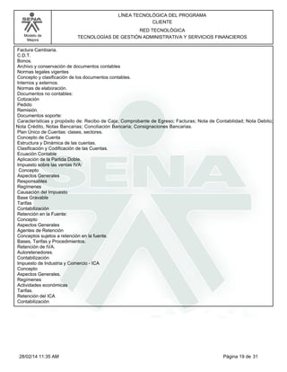 Modelo de
Mejora
LÍNEA TECNOLÓGICA DEL PROGRAMA
CLIENTE
RED TECNOLÓGICA
TECNOLOGÍAS DE GESTIÓN ADMINISTRATIVA Y SERVICIOS FINANCIEROS
Factura Cambiaria.
C.D.T.
Bonos.
Archivo y conservación de documentos contables
Normas legales vigentes
Concepto y clasificación de los documentos contables.
Internos y externos.
Normas de elaboración.
Documentos no contables:
Cotización
Pedido
Remisión.
Documentos soporte:
Características y propósito de: Recibo de Caja; Comprobante de Egreso; Facturas; Nota de Contabilidad; Nota Debito;
Nota Crédito, Notas Bancarias; Conciliación Bancaria; Consignaciones Bancarias.
Plan Único de Cuentas: clases, sectores.
Concepto de Cuenta
Estructura y Dinámica de las cuentas.
Clasificación y Codificación de las Cuentas.
Ecuación Contable
Aplicación de la Partida Doble.
Impuesto sobre las ventas IVA:
Concepto
Aspectos Generales
Responsables
Regímenes
Causación del Impuesto
Base Gravable
Tarifas
Contabilización
Retención en la Fuente:
Concepto
Aspectos Generales
Agentes de Retención
Conceptos sujetos a retención en la fuente.
Bases, Tarifas y Procedimientos.
Retención de IVA.
Autoretenedores.
Contabilización
Impuesto de Industria y Comercio - ICA
Concepto
Aspectos Generales.
Regímenes
Actividades económicas
Tarifas.
Retención del ICA
Contabilización
Página 19 de 3128/02/14 11:35 AM
 