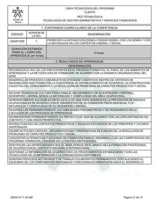 Modelo de
Mejora
LÍNEA TECNOLÓGICA DEL PROGRAMA
CLIENTE
RED TECNOLÓGICA
TECNOLOGÍAS DE GESTIÓN ADMINISTRATIVA Y SERVICIOS FINANCIEROS
1. CONTENIDOS CURRICULARES DE LA COMPETENCIA
DENOMINACIÓNCÓDIGO:
240201500
VERSIÓN DE
LA NCL
1
2. RESULTADOS DE APRENDIZAJE
PROMOVER LA INTERACCIÓN IDÓNEA CONSIGO MISMO, CON LOS DEMÁS Y CON
LA NATURALEZA EN LOS CONTEXTOS LABORAL Y SOCIAL
DURACIÓN ESTIMADA
PARA EL LOGRO DEL
APRENDIZAJE (en horas)
0 horas
DENOMINACIÓN
RECONOCER EL ROL DE LOS PARTICIPANTES EN EL PROCESO FORMATIVO, EL PAPEL DE LOS AMBIENTES DE
APRENDIZAJE Y LA METODOLOGÍA DE FORMACIÓN, DE ACUERDO CON LA DINÁMICA ORGANIZACIONAL DEL
SENA
DESARROLLAR PROCESOS COMUNICATIVOS EFICACES Y ASERTIVOS DENTRO DE CRITERIOS DE
RACIONALIDAD QUE POSIBILITEN LA CONVIVENCIA, EL ESTABLECIMIENTO DE ACUERDOS, LA CONSTRUCCIÓN
COLECTIVA DEL CONOCIMIENTO Y LA RESOLUCIÓN DE PROBLEMAS DE CARÁCTER PRODUCTIVO Y SOCIAL.
APLICAR TÉCNICAS DE CULTURA FÍSICA PARA EL MEJORAMIENTO DE SU EXPRESIÓN CORPORAL,
DESEMPEÑO LABORAL SEGÚN LA NATURALEZA Y COMPLEJIDAD DEL ÁREA OCUPACIONAL.
GENERAR HÁBITOS SALUDABLES EN SU ESTILO DE VIDA PARA GARANTIZAR LA PREVENCIÓN DE RIESGOS
OCUPACIONALES DE ACUERDO CON EL DIAGNÓSTICO DE SU CONDICIÓN FÍSICA INDIVIDUAL Y LA
NATURALEZA Y COMPLEJIDAD DE SU DESEMPEÑO LABORAL.
DESARROLLAR PERMANENTEMENTE LAS HABILIDADES PSICOMOTRICES Y DE PENSAMIENTO EN LA
EJECUCIÓN DE LOS PROCESOS DE APRENDIZAJE.
REDIMENSIONAR PERMANENTEMENTE SU PROYECTO DE VIDA DE ACUERDO CON LAS CIRCUNSTANCIAS DEL
CONTEXTO Y CON VISIÓN PROSPECTIVA.
INTERACTUAR EN LOS CONTEXTOS PRODUCTIVOS Y SOCIALES EN FUNCIÓN DE LOS PRINCIPIOS Y VALORES
UNIVERSALES.
ASUMIR ACTITUDES CRÍTICAS , ARGUMENTATIVAS Y PROPOSITIVAS EN FUNCIÓN DE LA RESOLUCIÓN DE
PROBLEMAS DE CARÁCTER PRODUCTIVO Y SOCIAL.
CONCERTAR ALTERNATIVAS Y ACCIONES DE FORMACIÓN PARA EL DESARROLLO DE LAS COMPETENCIAS DEL
PROGRAMA FORMACIÓN, CON BASE EN LA POLÍTICA INSTITUCIONAL.
IDENTIFICAR LAS OPORTUNIDADES QUE EL SENA OFRECE EN EL MARCO DE LA FORMACIÓN PROFESIONAL
DE ACUERDO CON EL CONTEXTO NACIONAL E INTERNACIONAL.
GESTIONAR LA INFORMACIÓN DE ACUERDO CON LOS PROCEDIMIENTOS ESTABLECIDOS Y CON LAS
TECNOLOGÍAS DE LA INFORMACIÓN Y LA COMUNICACIÓN DISPONIBLES.
GENERAR PROCESOS AUTÓNOMOS Y DE TRABAJO COLABORATIVO PERMANENTES, FORTALECIENDO EL
EQUILIBRIO DE LOS COMPONENTES RACIONALES Y EMOCIONALES ORIENTADOS HACIA EL DESARROLLO
Página 21 de 3128/02/14 11:35 AM
 