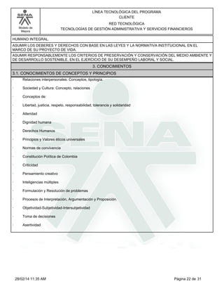 Modelo de
Mejora
LÍNEA TECNOLÓGICA DEL PROGRAMA
CLIENTE
RED TECNOLÓGICA
TECNOLOGÍAS DE GESTIÓN ADMINISTRATIVA Y SERVICIOS FINANCIEROS
HUMANO INTEGRAL.
ASUMIR LOS DEBERES Y DERECHOS CON BASE EN LAS LEYES Y LA NORMATIVA INSTITUCIONAL EN EL
MARCO DE SU PROYECTO DE VIDA.
ASUMIR RESPONSABLEMENTE LOS CRITERIOS DE PRESERVACIÓN Y CONSERVACIÓN DEL MEDIO AMBIENTE Y
DE DESARROLLO SOSTENIBLE, EN EL EJERCICIO DE SU DESEMPEÑO LABORAL Y SOCIAL.
3. CONOCIMIENTOS
3.1. CONOCIMIENTOS DE CONCEPTOS Y PRINCIPIOS
· Relaciones interpersonales: Conceptos, tipología.
· Sociedad y Cultura: Concepto, relaciones
· Conceptos de:
· Libertad, justicia, respeto, responsabilidad, tolerancia y solidaridad
· Alteridad
· Dignidad humana
· Derechos Humanos
· Principios y Valores éticos universales
· Normas de convivencia
· Constitución Política de Colombia
· Criticidad
· Pensamiento creativo
· Inteligencias múltiples
· Formulación y Resolución de problemas
· Procesos de Interpretación, Argumentación y Proposición.
· Objetividad-Subjetividad-Intersubjetividad
· Toma de decisiones
· Asertividad
Página 22 de 3128/02/14 11:35 AM
 