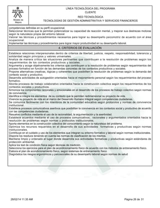Modelo de
Mejora
LÍNEA TECNOLÓGICA DEL PROGRAMA
CLIENTE
RED TECNOLÓGICA
TECNOLOGÍAS DE GESTIÓN ADMINISTRATIVA Y SERVICIOS FINANCIEROS
competencias definidas en su perfil ocupacional.
Seleccionar técnicas que le permitan potencializar su capacidad de reacción mental, y mejorar sus destrezas motoras
según la naturaleza propia del entorno laboral.
Valorar las técnicas y procedimientos necesarios para lograr su desempeño psicomotriz de acuerdo con el área
ocupacional.
Implementar las técnicas y procedimientos para lograr mayor productividad en su desempeño laboral.
4. CRITERIOS DE EVALUACIÓN
Establece relaciones interpersonales dentro de criterios de libertad, justicia, respeto, responsabilidad, tolerancia y
solidaridad según principios y valores universales.
Analiza de manera crítica las situaciones pertinentes que contribuyen a la resolución de problemas según los
requerimientos de los contextos productivos y sociales.
Argumenta y acoge objetivamente los criterios que contribuyen a la resolución de problemas según requerimientos del
proceso formativo en función de las demandas concretas de los contextos productivos y sociales.
Propone alternativas creativas, lógicas y coherentes que posibiliten la resolución de problemas según la demanda del
contexto social y productivo.
Desarrolla actividades de autogestión orientadas hacia el mejoramiento personal según los requerimientos del proceso
formativo.
Aborda procesos de trabajo colaborativo orientados hacia la construcción colectiva según los requerimientos de los
contextos sociales y productivos.
Armoniza los componentes racionales y emocionales en el desarrollo de los procesos de trabajo colectivo según normas
de convivencia.
Identifica e integra los elementos de su contexto que le permiten redimensionar su proyecto de vida.
Vivencia su proyecto de vida en el marco del Desarrollo Humano Integral según competencias ciudadanas.
Se comunica fácilmente con los miembros de la comunidad educativa según protocolos y normas de convivencia
institucional.
Establece procesos comunicativos asertivos que posibilitan la convivencia en los contextos social y productivo de acuerdo
con las competencias ciudadanas.
Resuelve conflictos mediante el uso de la racionalidad, la argumentación y la asertividad.
Establece acuerdos mediante el uso de procesos comunicativos, racionales y argumentados orientados hacia la
resolución de problemas según normas y protocolos institucionales.
Aporta elementos en la construcción colectiva del conocimiento según la naturaleza del problema.
Optimiza los recursos requeridos en el desarrollo de sus actividades formativas y productivas según normas
institucionales.
Contribuye en el cuidado y uso de los elementos que integran su entorno formativo y laboral según normas institucionales.
Dispone los residuos teniendo en cuenta las normas de clasificación de los mismos.
Mantiene limpio y ordenado el lugar donde desarrolla sus actividades formativas y productivas según estándares de
protección ambiental.
Aplica los test de condición física según técnicas de medición.
Selecciona los ejercicios para el plan de acondicionamiento físico de acuerdo con los métodos de entrenamiento físico.
Elabora el plan de acondicionamiento físico, según sistemas de entrenamiento físico
Diagnóstica los riesgos ergonómicos y psicosociales de su desempeño laboral según normas de salud
Página 26 de 3128/02/14 11:35 AM
 