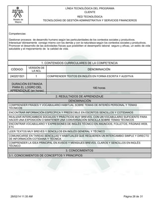 Modelo de
Mejora
LÍNEA TECNOLÓGICA DEL PROGRAMA
CLIENTE
RED TECNOLÓGICA
TECNOLOGÍAS DE GESTIÓN ADMINISTRATIVA Y SERVICIOS FINANCIEROS
Competencias:
Gestionar procesos de desarrollo humano según las particularidades de los contextos sociales y productivos.
Interactuar idóneamente consigo mismo con los demás y con la naturaleza según los contextos sociales y productivos.
Promover el desarrollo de las actividades físicas que posibiliten el desempeño laboral seguro y eficaz, un estilo de vida
saludable y el mejoramiento de la calidad de vida.
1. CONTENIDOS CURRICULARES DE LA COMPETENCIA
DENOMINACIÓNCÓDIGO:
240201501
VERSIÓN DE
LA NCL
1
2. RESULTADOS DE APRENDIZAJE
COMPRENDER TEXTOS EN INGLÉS EN FORMA ESCRITA Y AUDITIVA
DURACIÓN ESTIMADA
PARA EL LOGRO DEL
APRENDIZAJE (en horas)
180 horas
DENOMINACIÓN
COMPRENDER FRASES Y VOCABULARIO HABITUAL SOBRE TEMAS DE INTERÉS PERSONAL Y TEMAS
TÉCNICOS
ENCONTRAR INFORMACIÓN ESPECÍFICA Y PREDECIBLE EN ESCRITOS SENCILLOS Y COTIDIANOS
REALIZAR INTERCAMBIOS SOCIALES Y PRÁCTICOS MUY BREVES, CON UN VOCABULARIO SUFICIENTE PARA
HACER UNA EXPOSICIÓN O MANTENER UNA CONVERSACIÓN SENCILLA SOBRE TEMAS TÉCNICOS
ENCONTRAR VOCABULARIO Y EXPRESIONES DE INGLÉS TÉCNICO EN ANUNCIOS, FOLLETOS, PÁGINAS WEB,
ETC
LEER TEXTOS MUY BREVES Y SENCILLOS EN INGLÉS GENERAL Y TÉCNICO
COMUNICARSE EN TAREAS SENCILLAS Y HABITUALES QUE REQUIEREN UN INTERCAMBIO SIMPLE Y DIRECTO
DE INFORMACIÓN COTIDIANA Y TÉCNICA
COMPRENDER LA IDEA PRINCIPAL EN AVISOS Y MENSAJES BREVES, CLAROS Y SENCILLOS EN INGLÉS
TÉCNICO
3. CONOCIMIENTOS
3.1. CONOCIMIENTOS DE CONCEPTOS Y PRINCIPIOS
Página 28 de 3128/02/14 11:35 AM
 