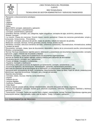 Modelo de
Mejora
LÍNEA TECNOLÓGICA DEL PROGRAMA
CLIENTE
RED TECNOLÓGICA
TECNOLOGÍAS DE GESTIÓN ADMINISTRATIVA Y SERVICIOS FINANCIEROS
Planeación o direccionamiento estratégico
-Misión
-Visión
-Objetivo
-Políticas
-Metas
Matriz DOFA: concepto, elaboración y aplicación.
Manual de funciones y procedimientos.
-Concepto, características y aplicación.
Gramática: Normas, concepto, uso, categorías, reglas ortográficas, conceptos de sigla, acrónimo y abreviatura.
Sintaxis: concepto.
-La oración. Clases de oraciones: Oración lógica, oración gramatical. Clases de oraciones gramaticales: simple y
compuesta. Conjunciones. Pronombres.
-El párrafo. Concepto, estructura del párrafo, clases de párrafos, método de redacción de párrafos.
Redacción: concepto, técnicas, normas generales, errores, formas, el texto escrito.
Semántica: concepto, estructura semántica del texto, coherencia (conectores), macroestructura, microestructura, análisis
y síntesis de textos.
Documentos: concepto, clases, tipos de documentos, diplomática, objetivo de la comunicación escrita, comunicaciones
oficiales o empresariales.
Normas Técnicas Colombianas vigentes para la elaboración y presentación de documentos organizacionales: concepto,
aplicación, origen, creación del documento y alcance.
Protocolo. Concepto y clases para la presentación de documentos organizacionales.
Normas de Gestión de la Calidad vigentes: control y criterios para valoración de documentos.
Vocabulario técnico: concepto, uso y aplicaciones.
-Puesto de trabajo: Concepto y componentes
-Papelería. Concepto y clasificación.
-Elementos y útiles para el proceso de digitación y/o transcripción: concepto, características y uso.
-Equipos de digitación y de transcripción: Administración, operación, mantenimiento preventivo.
Manuales de operación de las tecnologías de la información y la comunicación: interpretación y uso.
Aplicativos para: procesadores de texto, compresores, descompresores, bases de datos, hojas de cálculo, presentaciones
electrónicas, seguridad de archivos. Concepto, uso y manejo de tutoriales.
Soportes documentales:
-Concepto, clases, recursos: Internet, correo electrónico
-Intranet
-Software de voz
-Lectores digitales
-Audífonos, Grabadora
-Video Beam
Postura corporal: pausas activas, manejo videoterminales, ubicación del puesto de trabajo, ergonomía.
Técnicas de digitación: concepto, teclado guía, alcances (superiores, inferiores, horizontales), habilidad y destreza;
velocidad y precisión.
Transcripción: Concepto, Textos (en soporte físico y digital), metodologías, normas Técnicas Colombianas vigentes para:
transcripción textual, citas textuales, notas y pie de página. Cotejo: Concepto y aplicación.
3.2. CONOCIMIENTOS DE PROCESO
Página 5 de 3128/02/14 11:35 AM
 